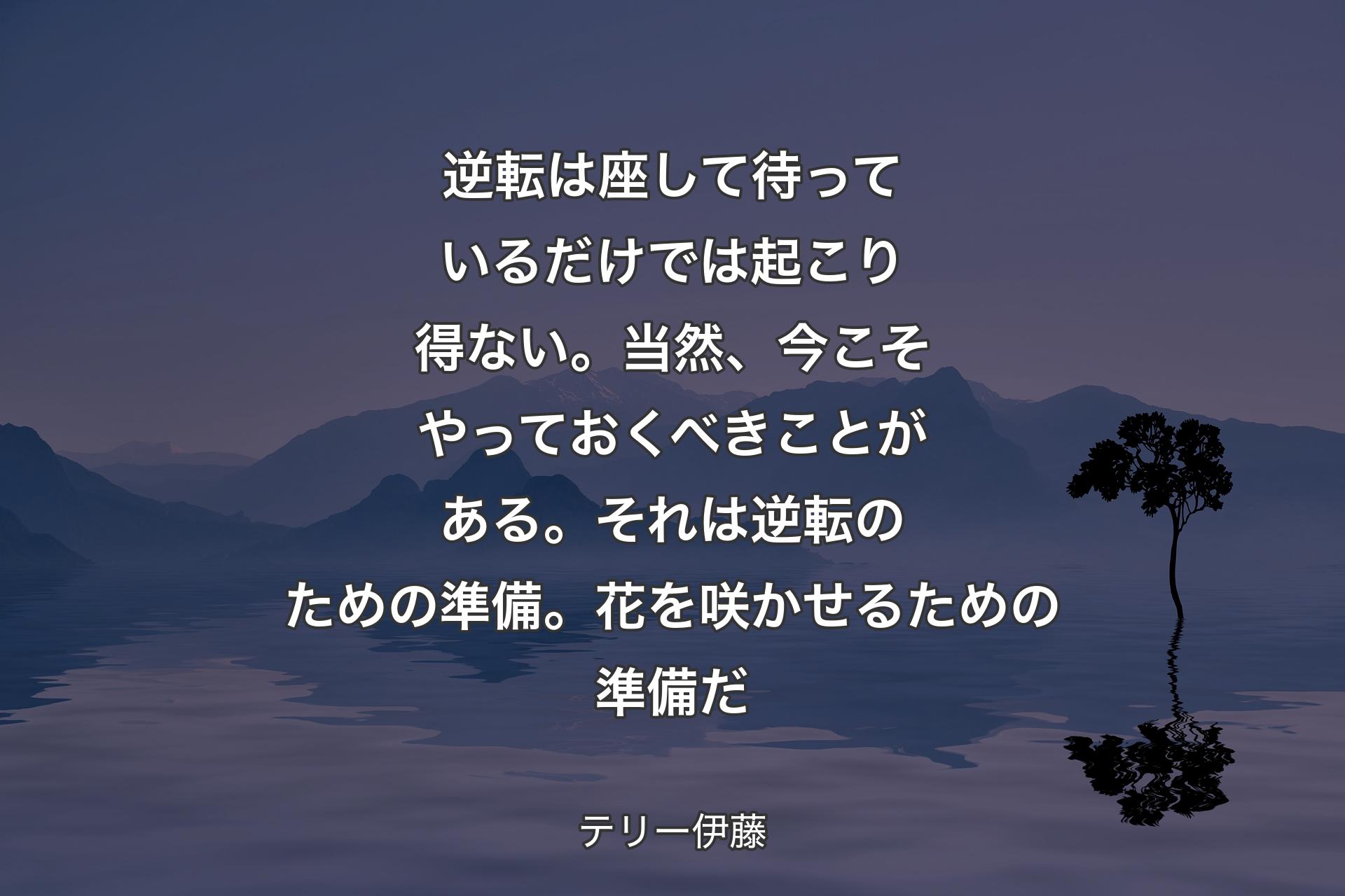 【背景4】逆転は座して待っているだけでは起こり得ない。当然、今こそやっておくべきことがある。それは逆転のための準備。花を咲かせるための準備だ - テリー伊藤