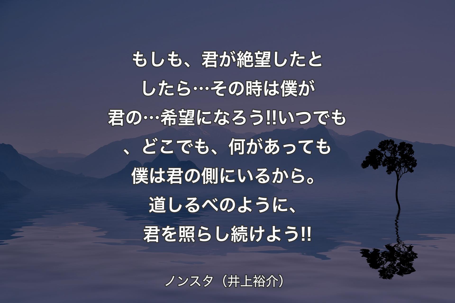 もしも、君が絶望したとしたら…その時は僕が君の…希望になろう!!いつでも、どこでも、何があっても僕は君の側にいるから。道しるべのように、君を照らし続けよう!! - ノンスタ（井上裕介）