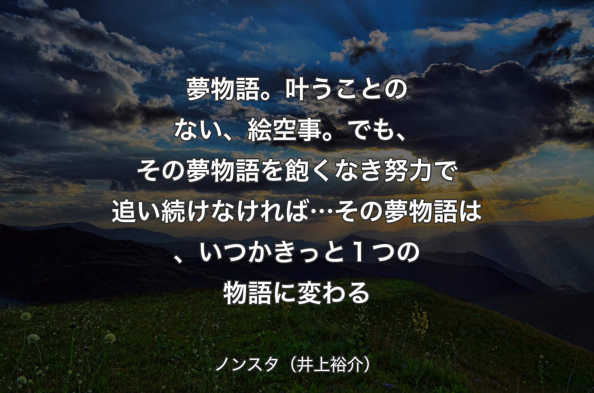 夢物語。叶うことのない、絵空事。でも、その夢物語を飽くなき努力で追い続けなければ…その夢物語は、いつかきっと１つの物語に変わる - ノンスタ（井上裕介）