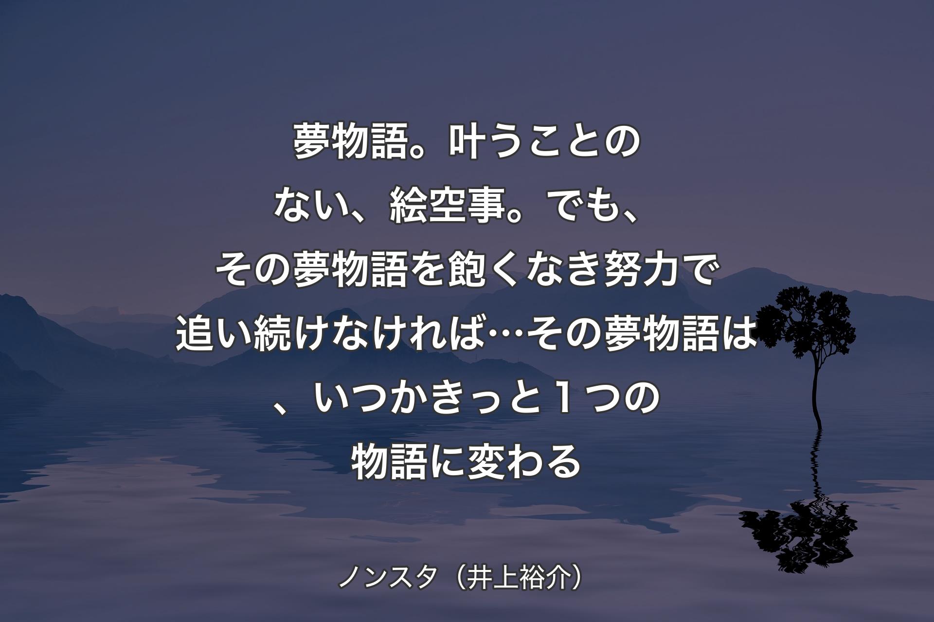 夢物語。叶うことのない、絵空事。でも、その夢物語を飽くなき努力で追い続けなければ…その夢物語は、いつかきっと１つの物語に変わる - ノンスタ（井上裕介）