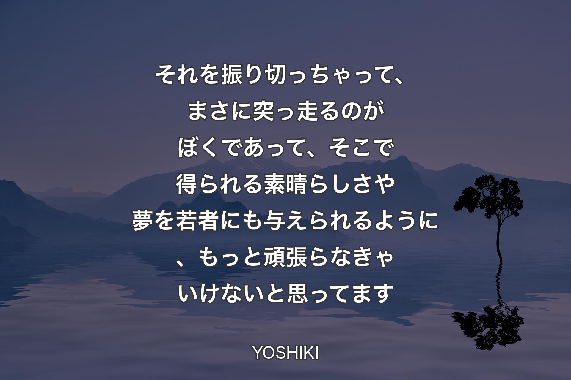 それを振り切っちゃって、まさに突っ走るのがぼくであって、そこで得られる素晴らしさや夢を若者にも与えられるように、もっと頑張らなきゃいけないと思ってます - YOSHIKI