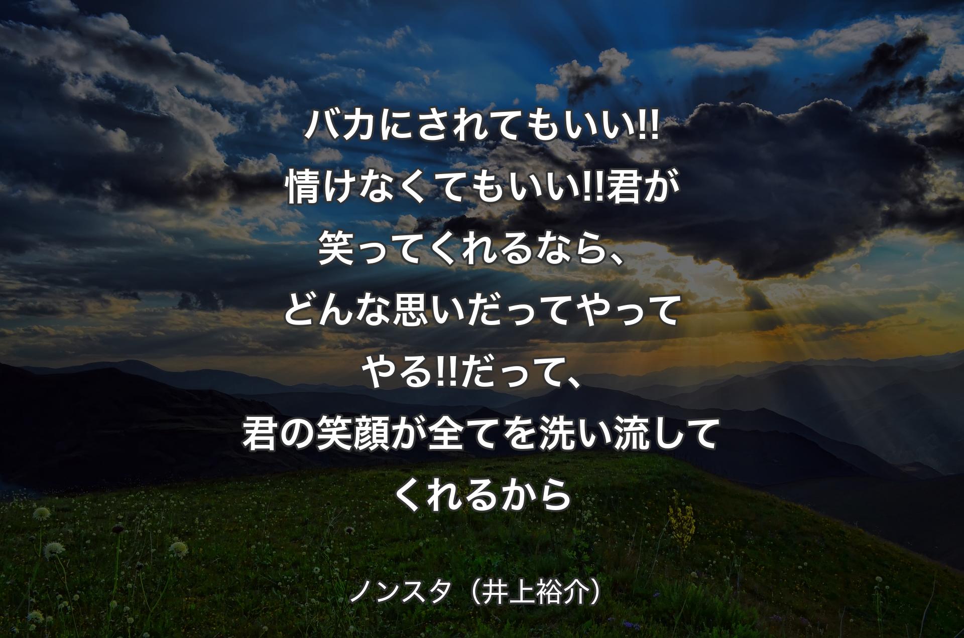 バカにされてもいい!!情けなくてもいい!!君が笑ってくれるなら、どんな思いだってやってやる!!だって、君の笑顔が全てを洗い流してくれるから - ノンスタ（井上裕介）