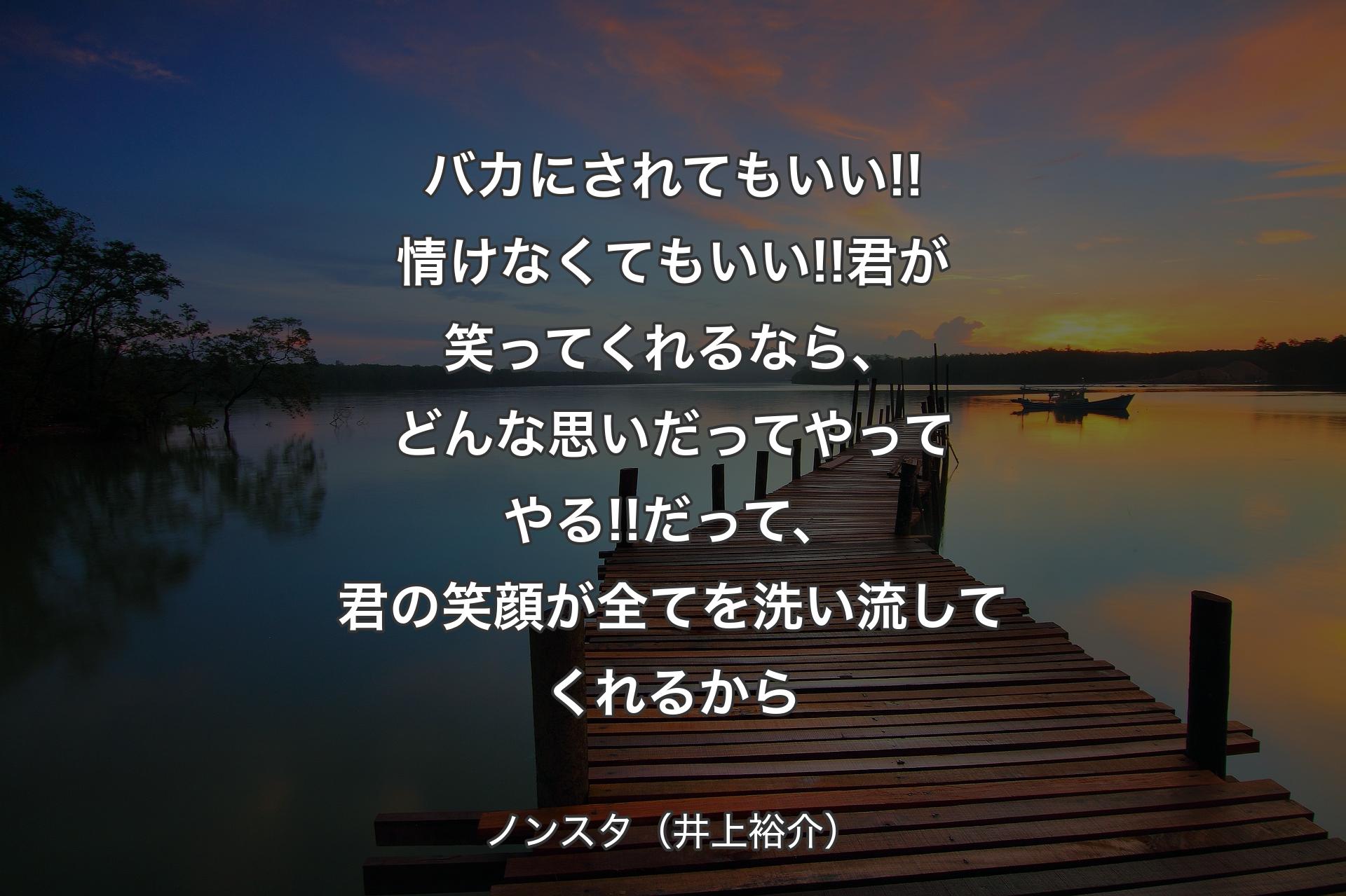 バカにされてもいい!!情けなくてもいい!!君が笑ってくれるなら、どんな思いだってやってやる!!だって、君の笑顔が全てを洗い流してくれるから - ノンスタ（井上裕介）