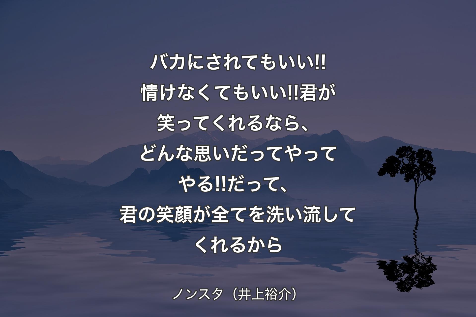 バカにされてもいい!!情けなくてもいい!!君が笑ってくれるなら、どんな思いだってやってやる!!だって、君の笑顔が全てを洗い流してくれるから - ノンスタ（井上裕介）