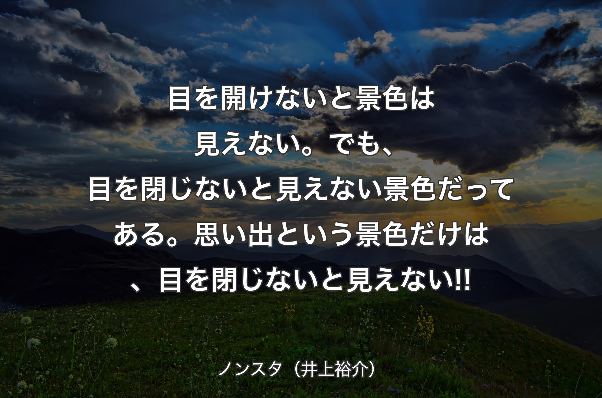 目を開けないと景色は見えない。でも、目を閉じないと見えない景色だってある。思い出という景色だけは、目を閉じないと見えない!! - ノンスタ（井上裕介）