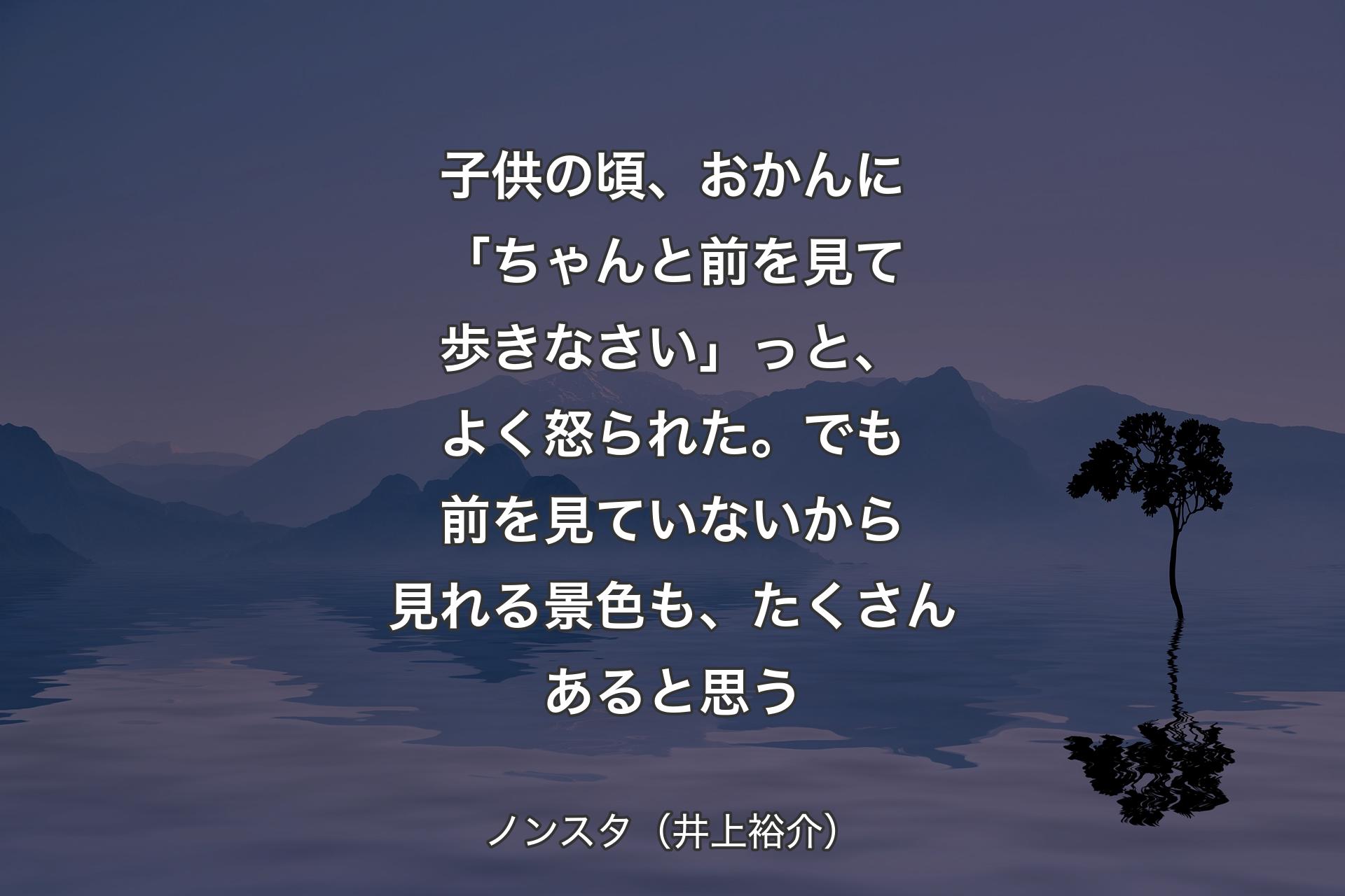 子供の頃、おかんに「ちゃんと前を見て歩きなさい」っと、よく怒られた。でも前を見ていないから見れる景色も、たくさんあると思う - ノンスタ（井上裕介）