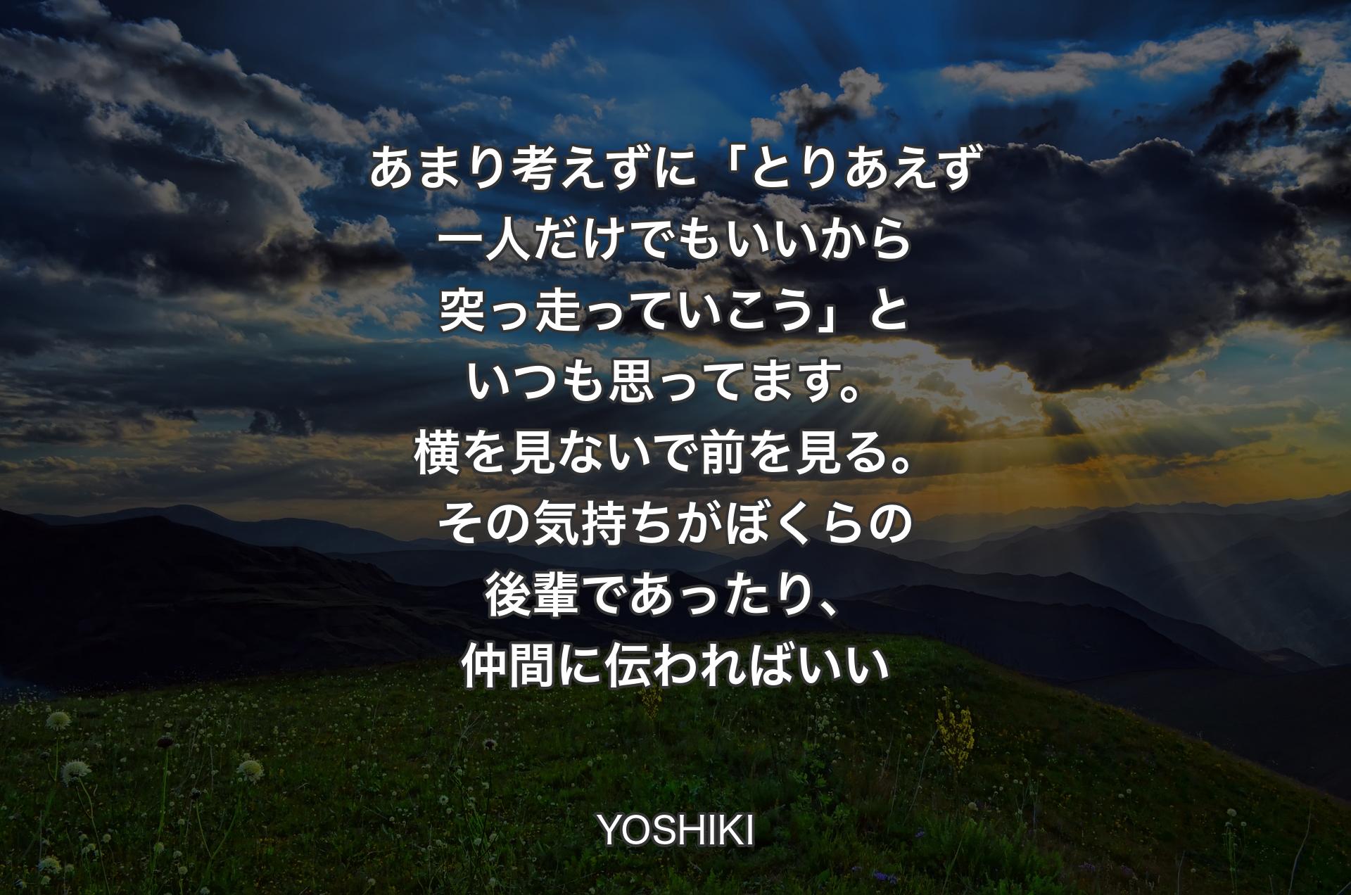 あまり考えずに「とりあえず一人だけでもいいから突っ走っていこう」といつも思ってます。横を見ないで前を見る。その気持ちがぼくらの後��輩であったり、仲間に伝わればいい - YOSHIKI