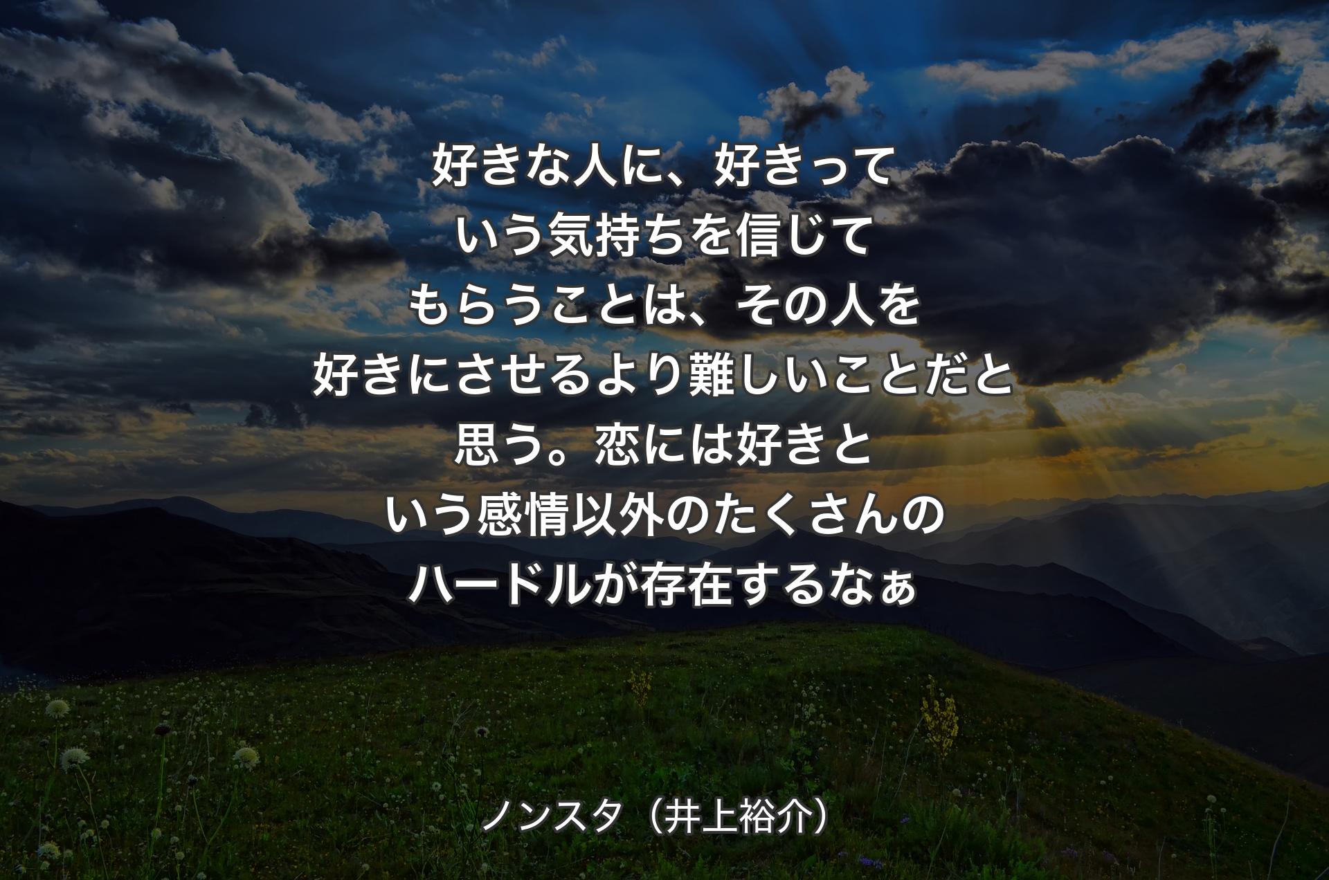 好きな人に、好きっていう気持ちを信じてもらうことは、その人を好きにさせるより難しいことだと思う。恋には好きという感情以外のたくさんのハードルが存在するなぁ - ノンスタ（井上裕介）