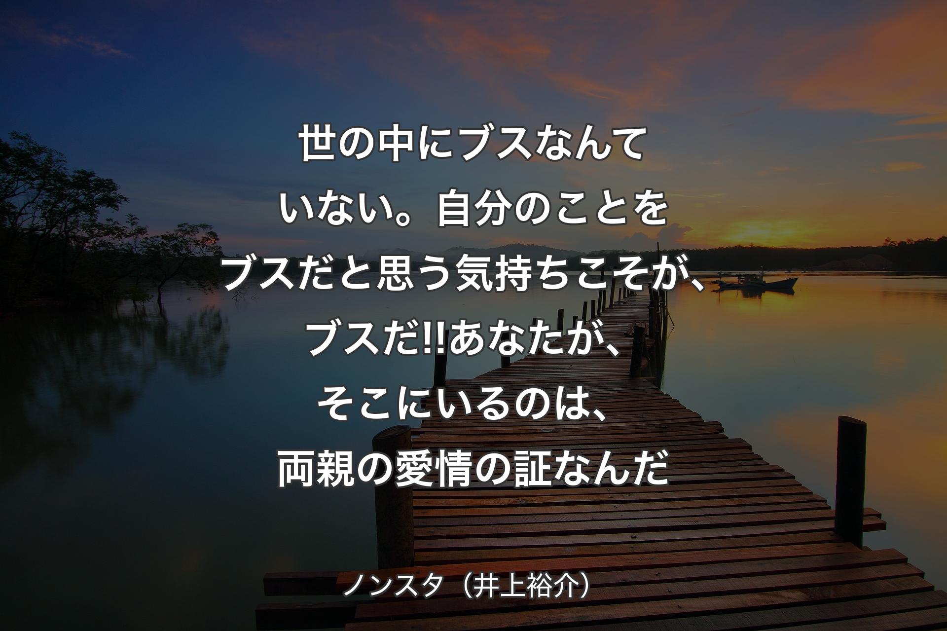 世の中にブスなんていない。自分のことをブスだと思う気持ちこそが、ブスだ!!あなたが、そこにいるのは、両親の愛情の証なんだ - ノンスタ（井上裕介）