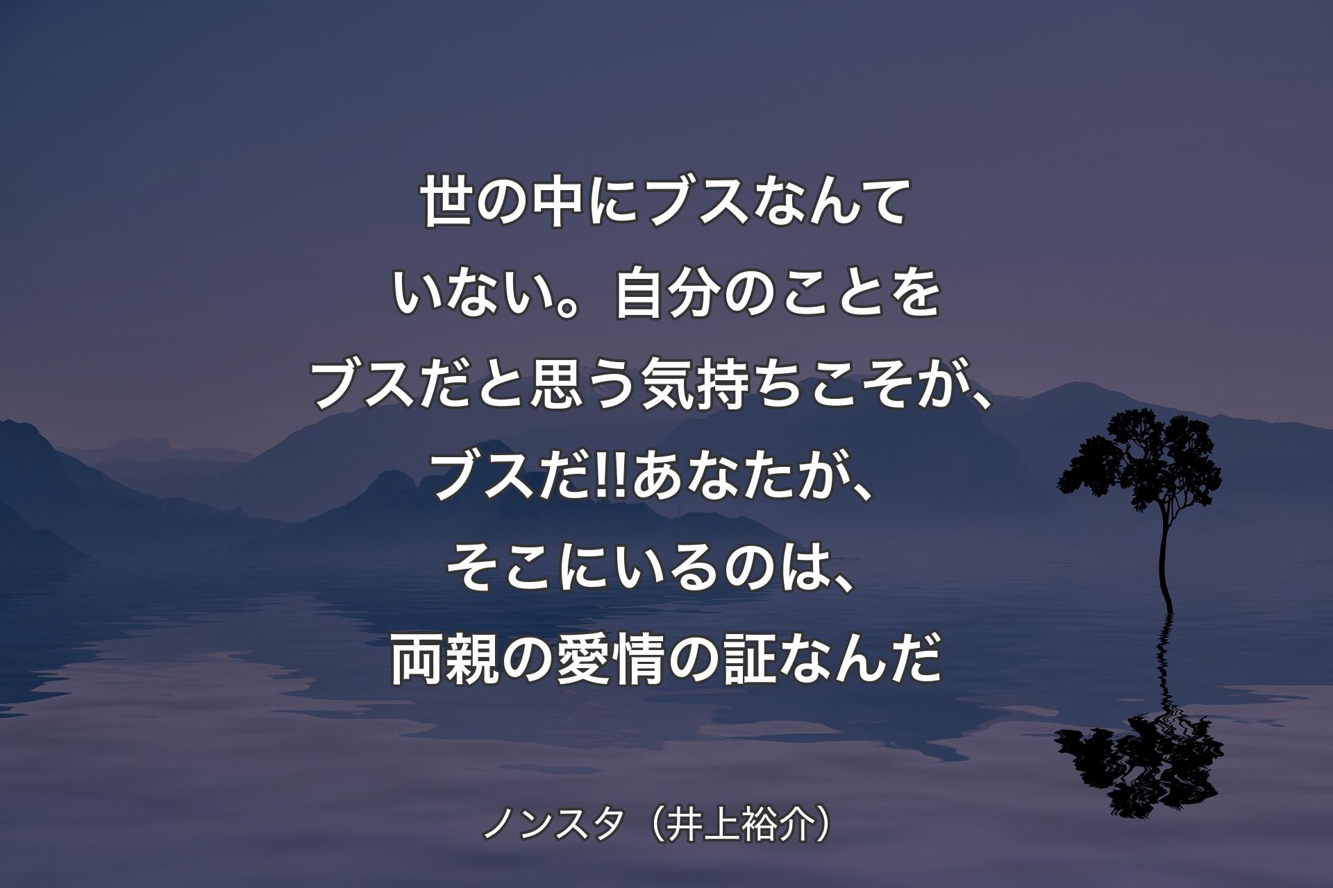 世の中にブスなんていない。自分のことをブスだと思う気持ちこそが、ブスだ!!あなたが、そこにいるのは、両親の愛情の証なんだ - ノンスタ（井上裕介）