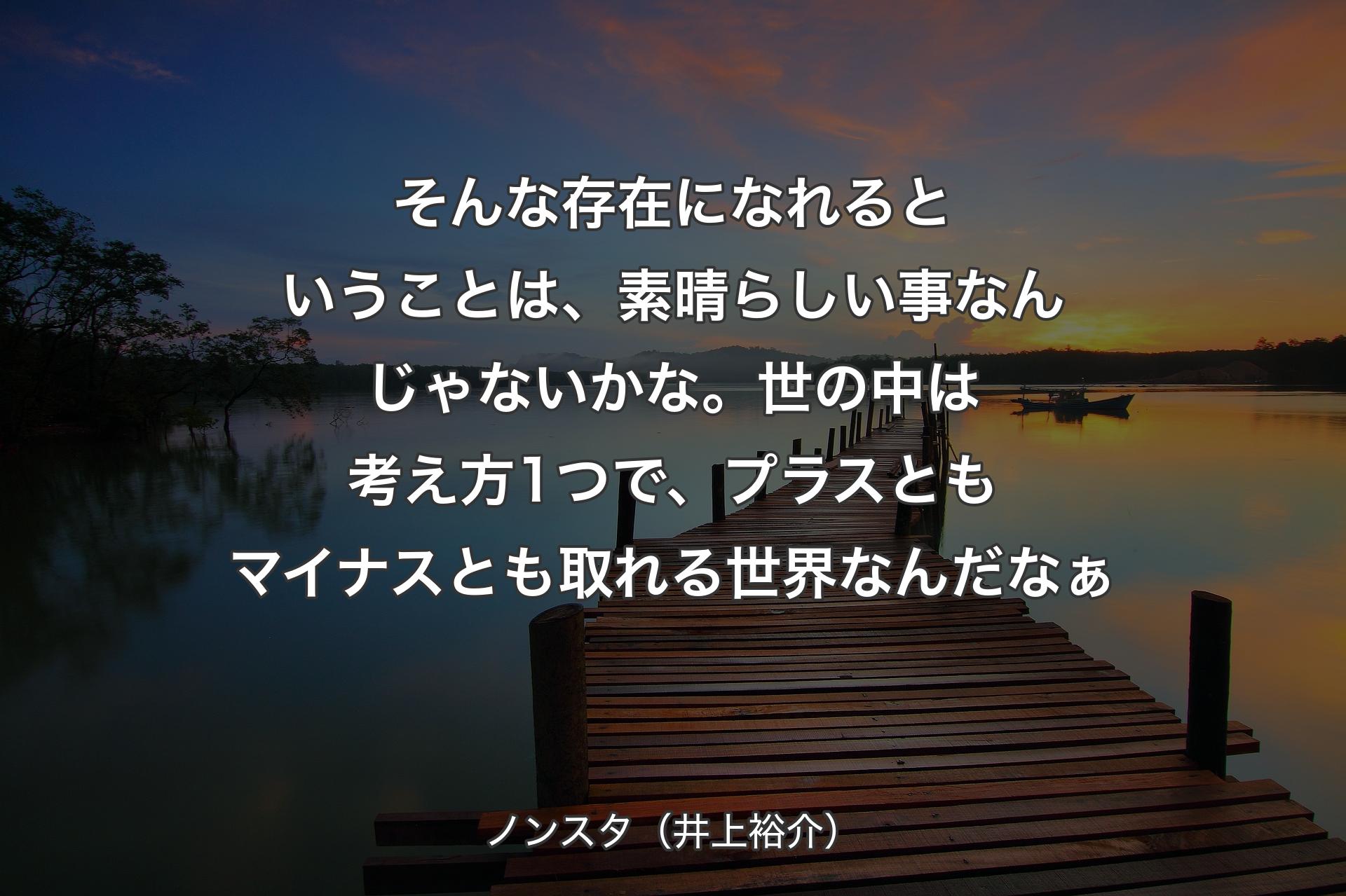 そんな存在になれるということは、素晴らしい事なんじゃないかな。世の中は考え方1つで、プラスともマイナスとも取れる世界なんだなぁ - ノンスタ（井上裕介）