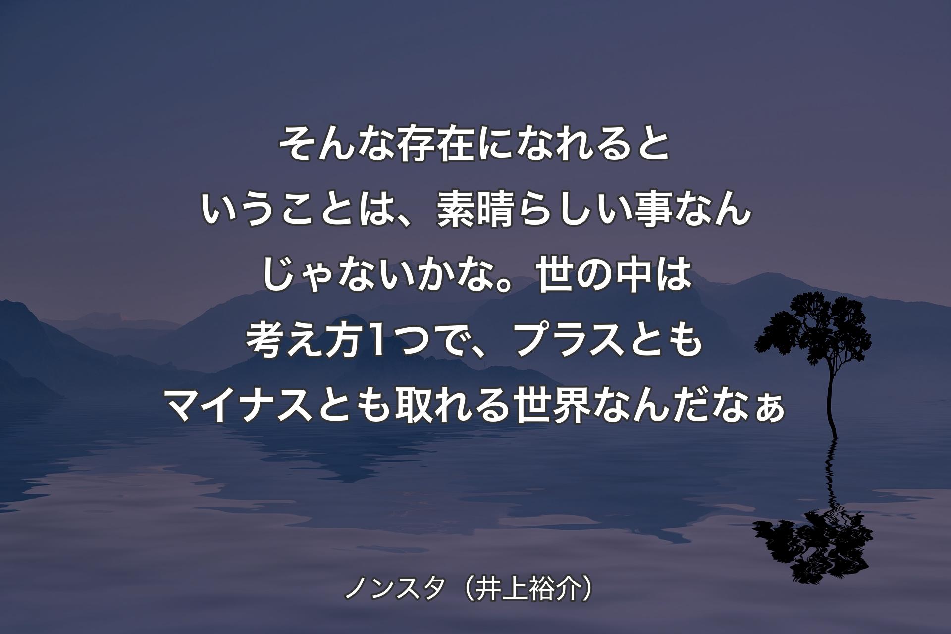 そんな存在になれるということは、素晴らしい事なんじゃないかな。世の中は考え方1つで、プラスともマイナスとも取れる世界なんだなぁ - ノンスタ（井上裕介）