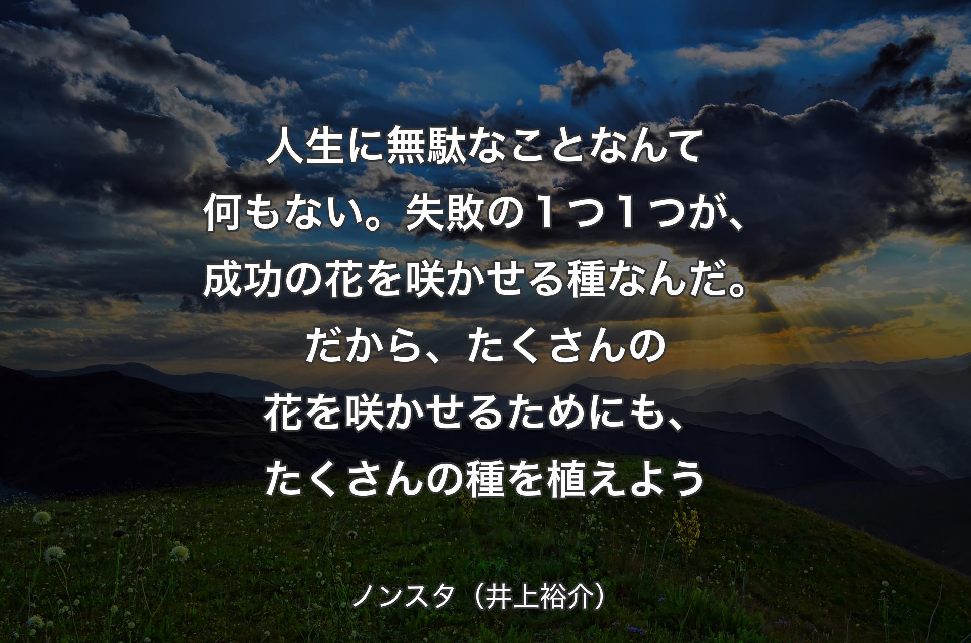 人生に無駄なことなんて何もない。失敗の１つ１つが、成功の花を咲かせる種なんだ。だから、たくさんの花を咲かせるためにも、たくさんの種を植えよう - ノンスタ（井上裕介）