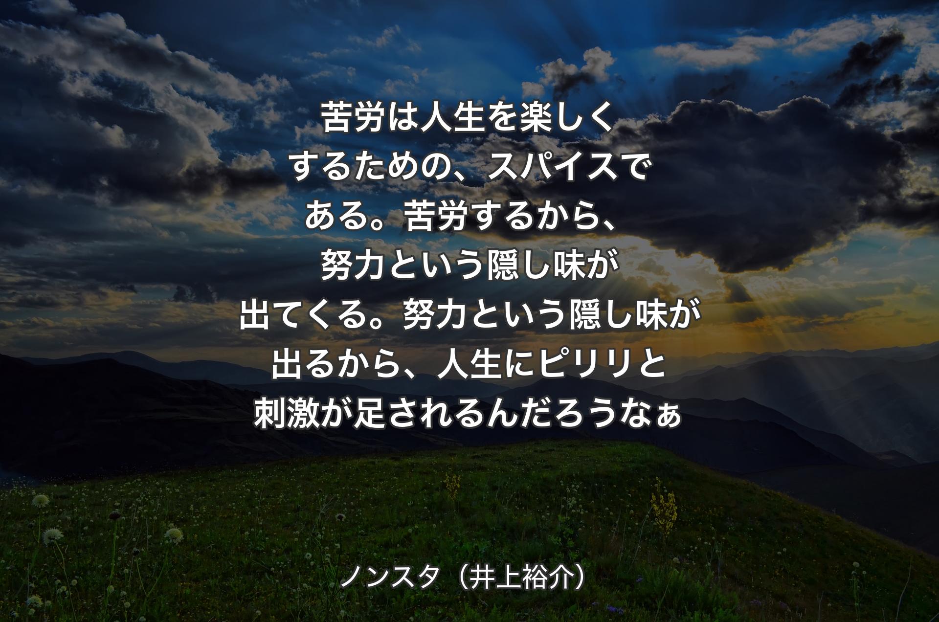 苦労は人生を楽しくするための、スパイスである。苦労するから、努力という隠し味が出てくる。努力という隠し味が出るから、人生にピリリと刺激が足されるんだろうなぁ - ノンスタ（井上裕介）