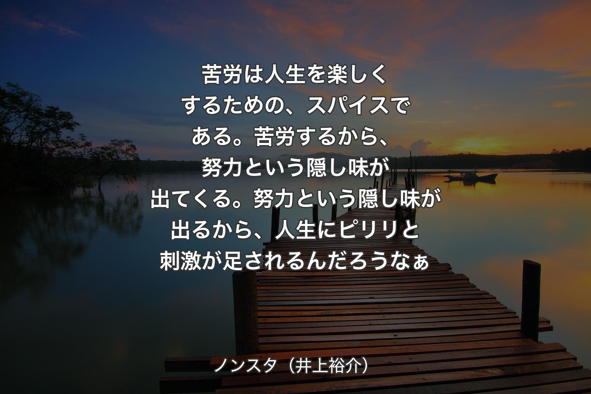 苦労は人生を楽しくするための、スパイスである。苦労するから、努力という隠し味が出てくる。努力という隠し味が出るから、人生にピリリと刺激が足されるんだろうなぁ - ノンスタ（井上裕介）