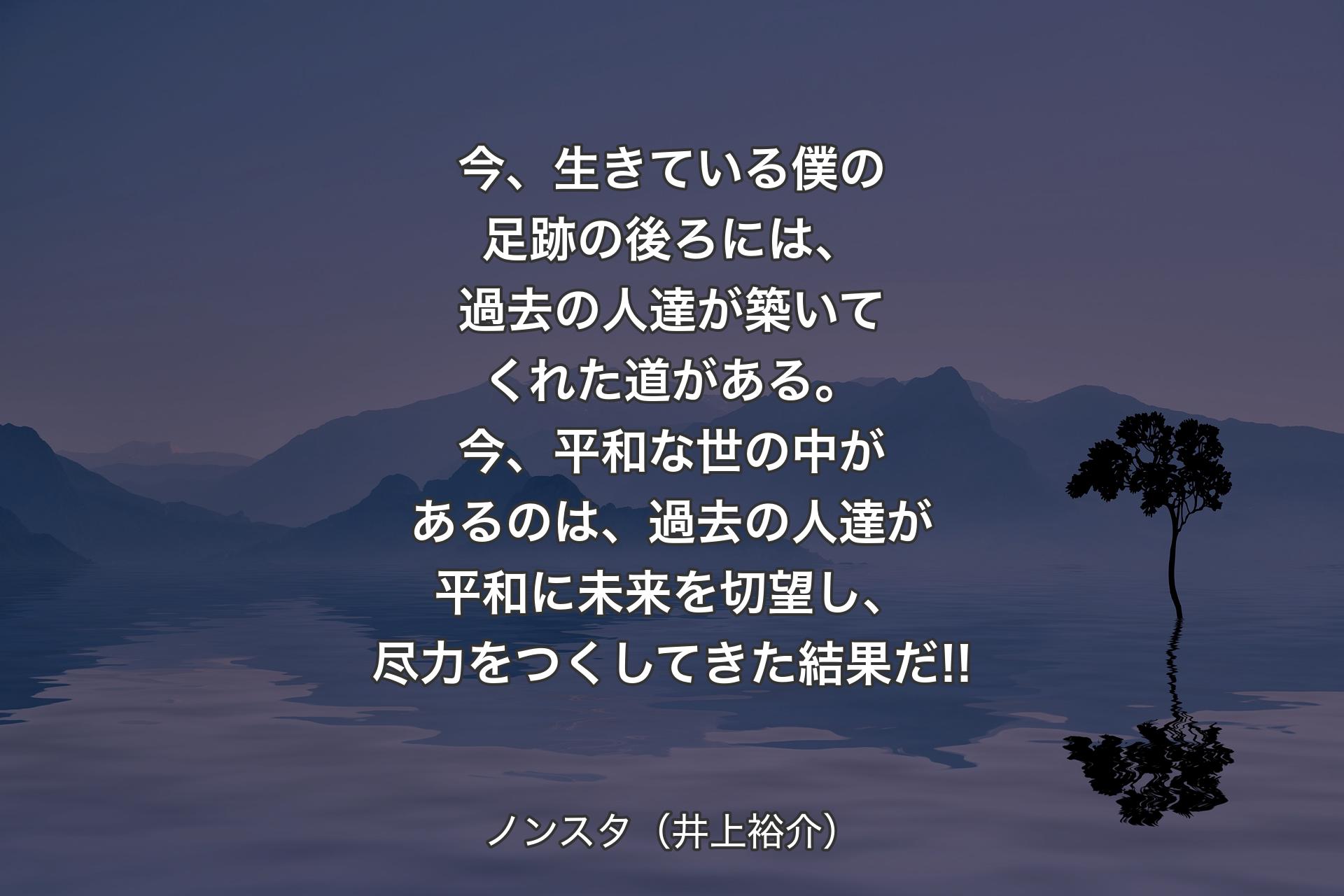 今、生きている僕の足跡の後ろには、過去の人達が築いてくれた道がある。今、平和な世の中があるのは、過去の人達が平和に未来を切望し、尽力をつくしてきた結果だ!! - ノンスタ（井上裕介）