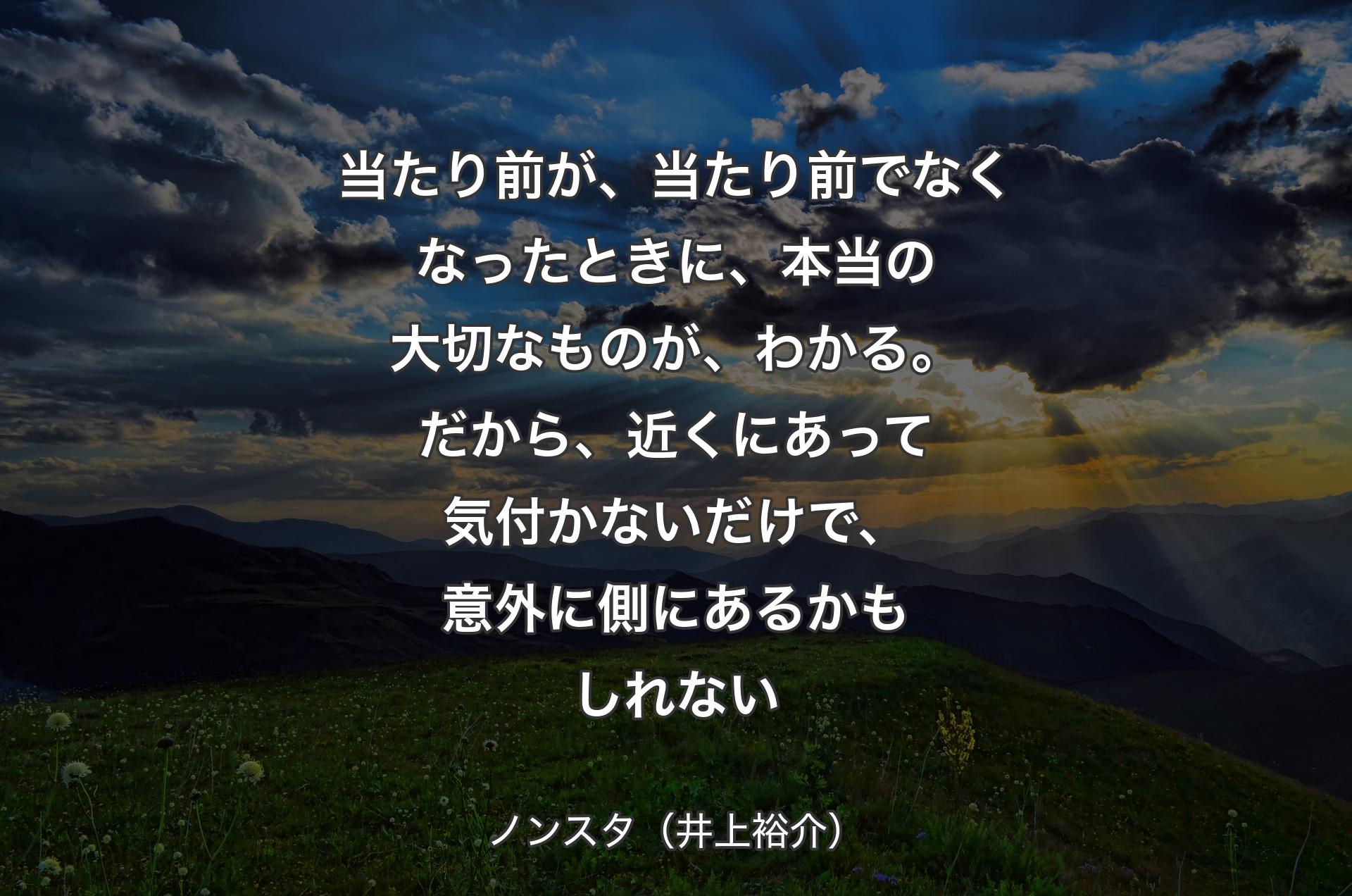 当たり前が、当たり前でなくなったときに、本当の大切なものが、わかる。だから、近くにあって気付かないだけで、意外に側にあるかもしれない - ノンスタ（井上裕介）