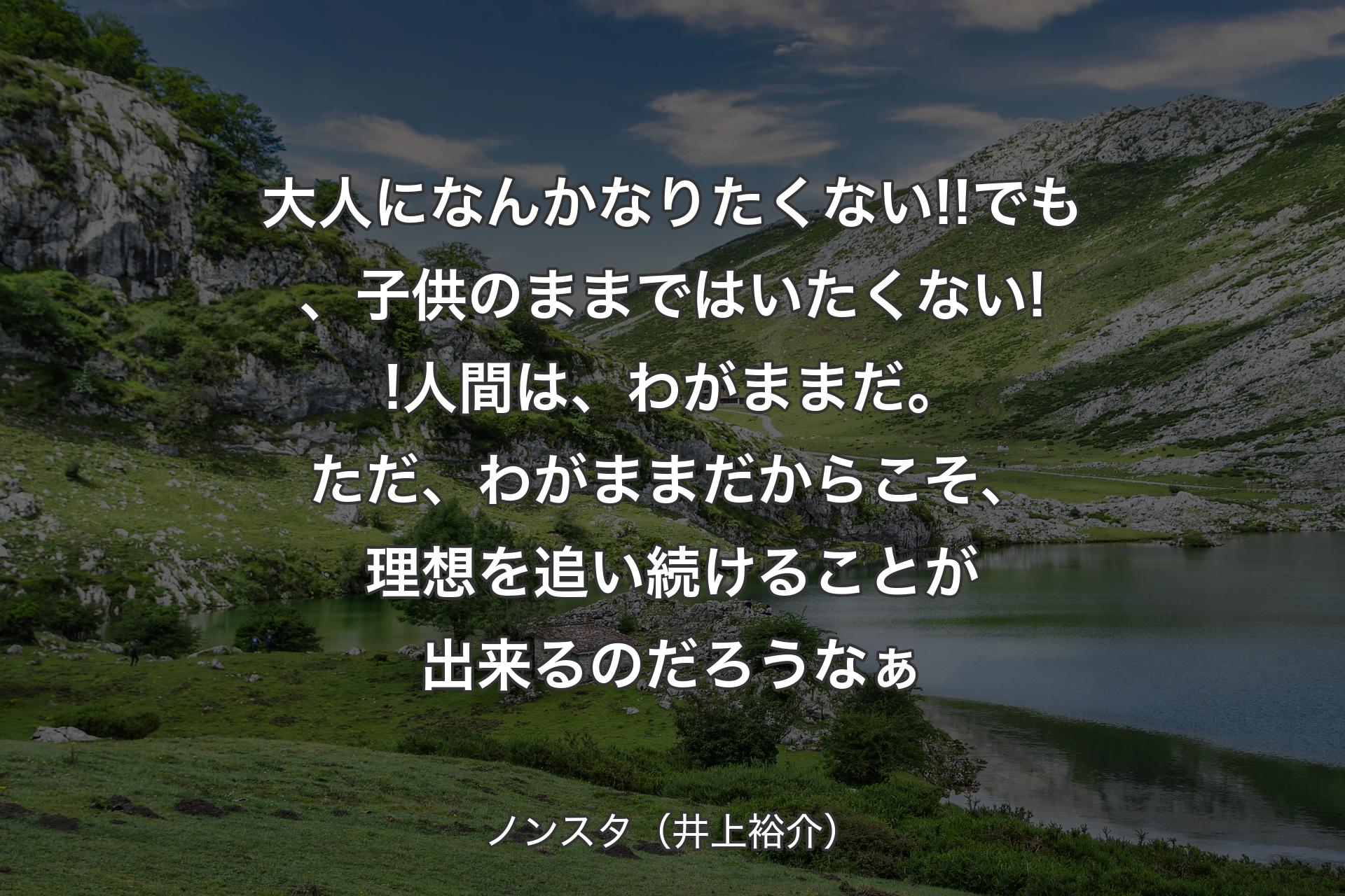 大人になんかなりたくない!!でも、子供のままではいたくない!!人間は、わがままだ。ただ、わがままだからこそ、理想を追い続けることが出来るのだろうなぁ - ノンスタ（井上裕介）