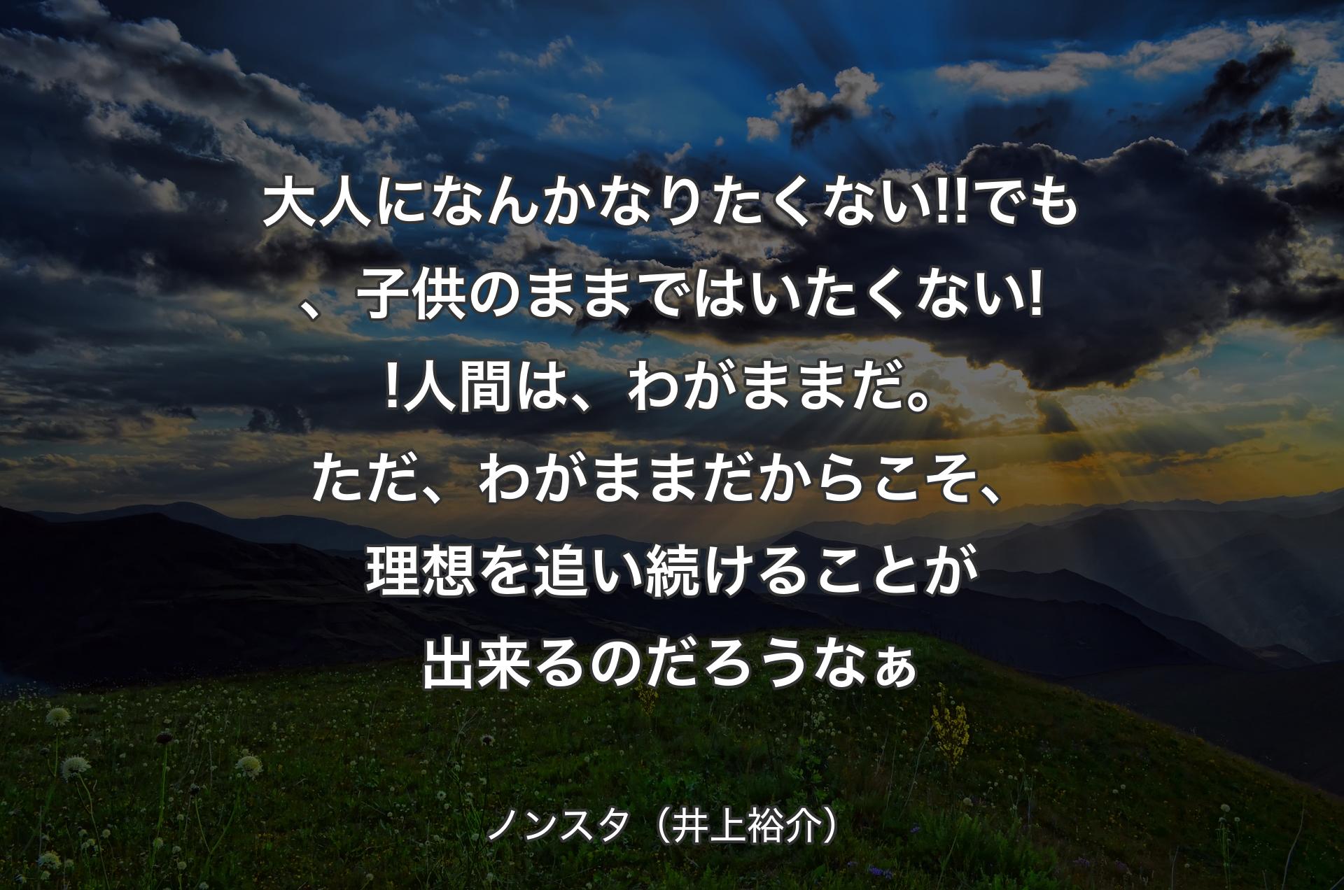 大人になんかなりたくない!!でも、子供のままではいたくない!!人間は、わがままだ。ただ、わがままだからこそ、理想を追い続けることが出来るのだろうなぁ - ノンスタ（井上裕介）