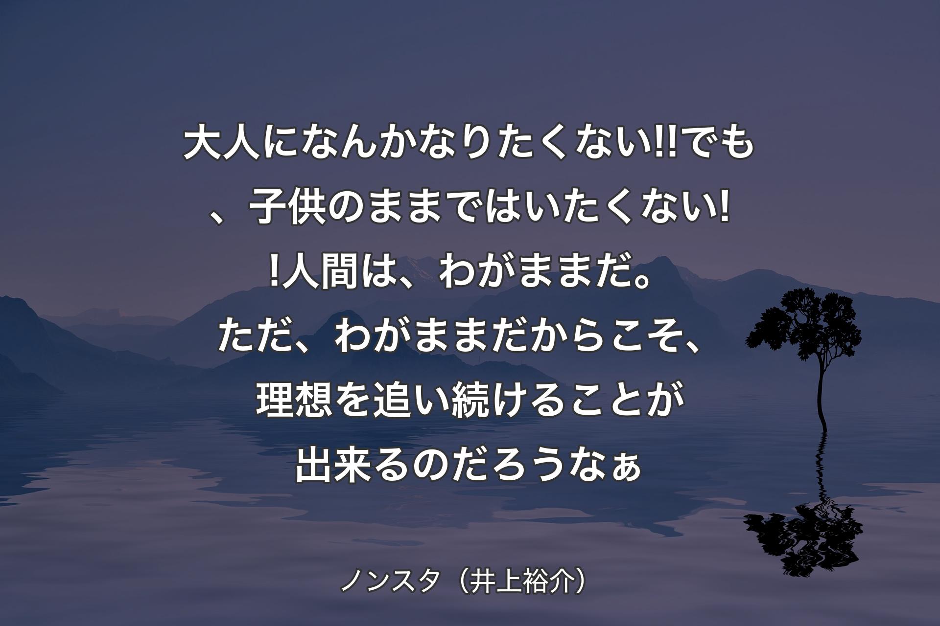 【背景4】大人になんかなりたくない!!でも、子供のままではいたくない!!人間は、わがままだ。ただ、わがままだからこそ、理想を追い続けることが出来るのだろうなぁ - ノンスタ（井上裕介）