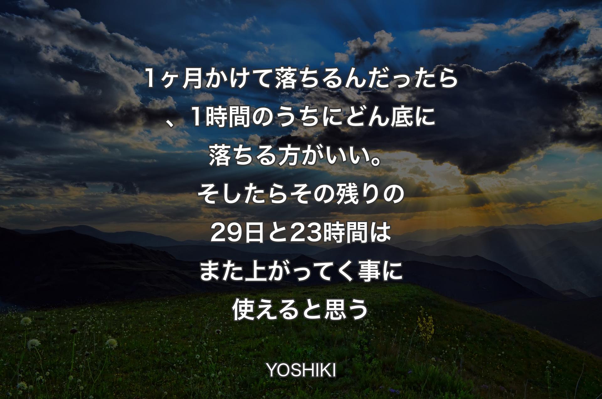 1ヶ月かけて落ちるんだったら、1時間のうちにどん底に落ちる方がいい。そしたらその残りの29日と 23時間はまた上がってく事に使えると思う - YOSHIKI