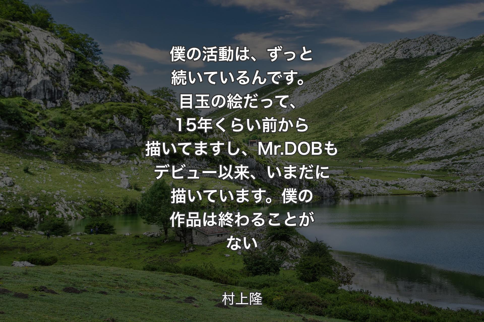 僕の活動は、ずっと続いているんです。目玉の絵だって、15年くらい前から描いてますし、Mr.DOBもデビュー以来、いまだに描いています。僕の作品は終わることがない - 村上隆