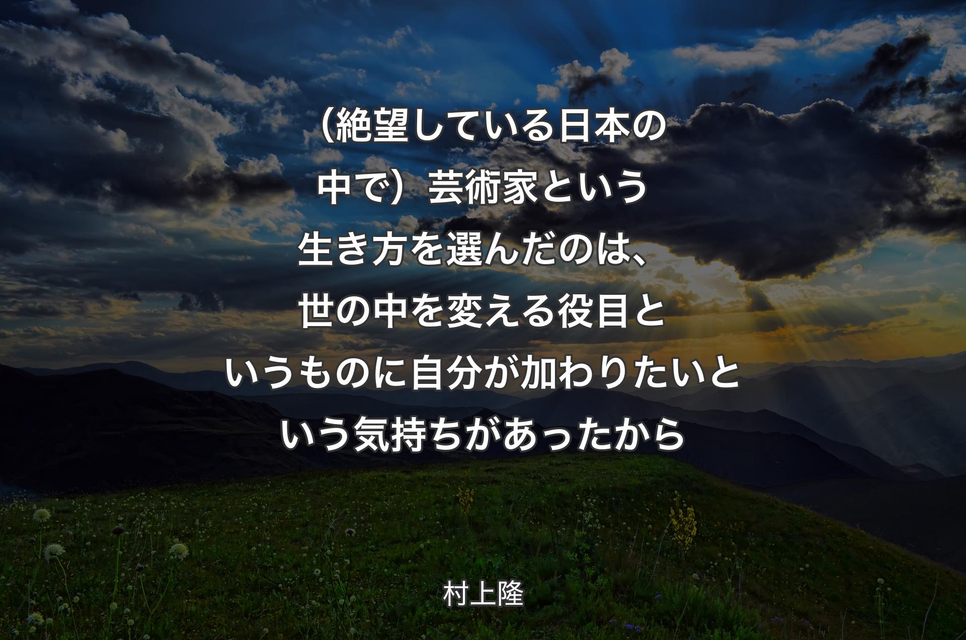 （絶望している日本の中で）芸術家という生き方を選んだのは、世の中を変える役目というものに自分が加わりたいという気持ちがあったから - 村上隆