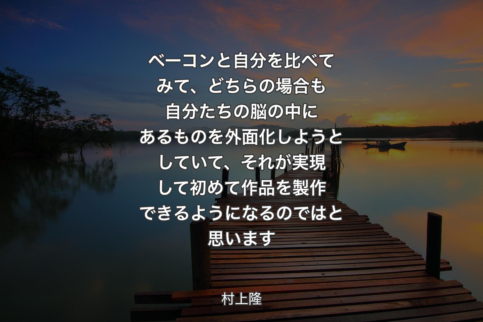 【背景3】ベーコンと自分を比べてみて、どちらの場合も自分たちの脳の中にあるものを外面化しようとしていて、それが実現して初めて作品を製作できるようになるのではと思います - 村上隆