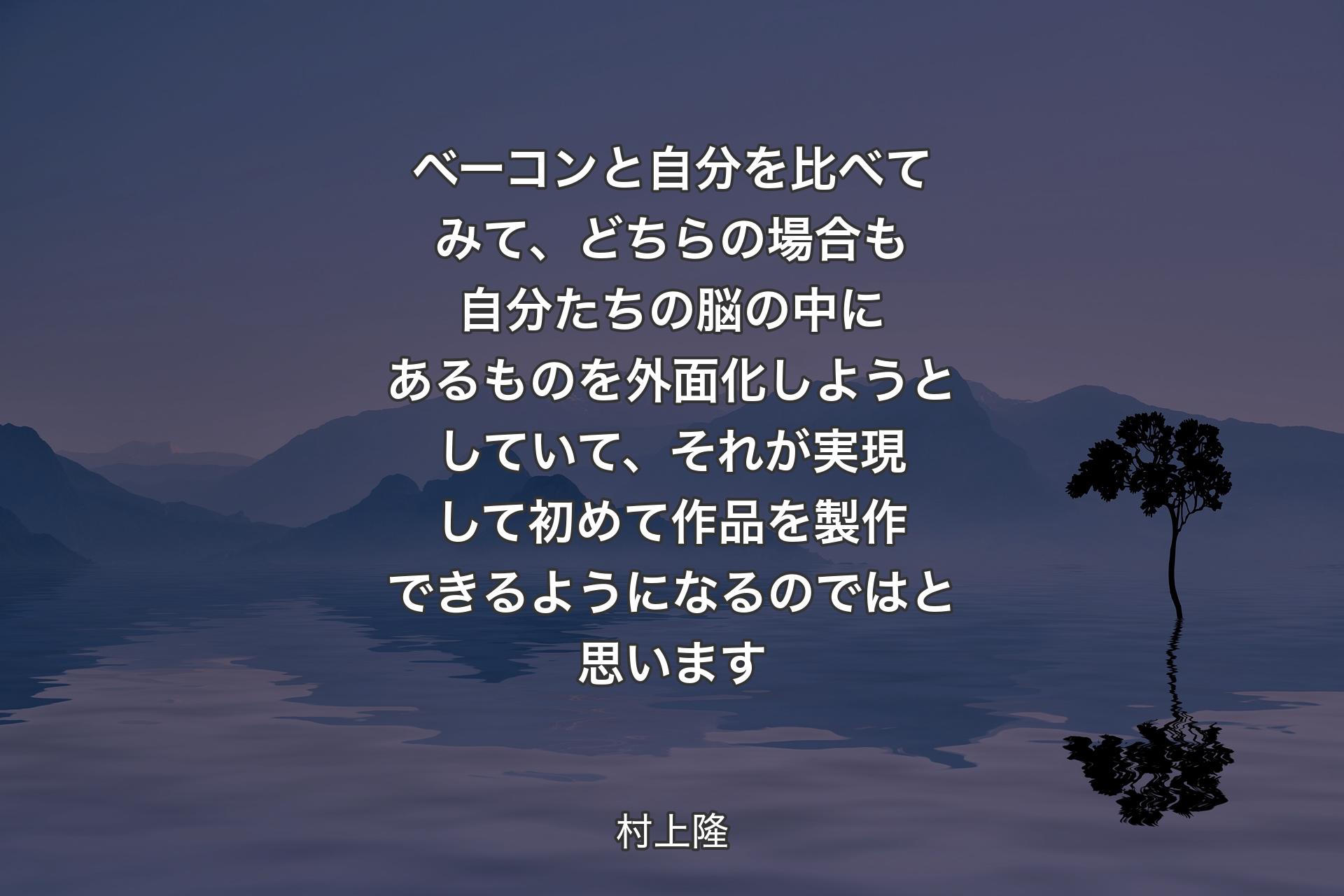 ベーコンと自分を比べてみて、どちらの場合も自分たちの脳の中にあるものを外面化しようとしていて、それが実現して初めて作品を製作できるようになるのではと思います - 村上隆