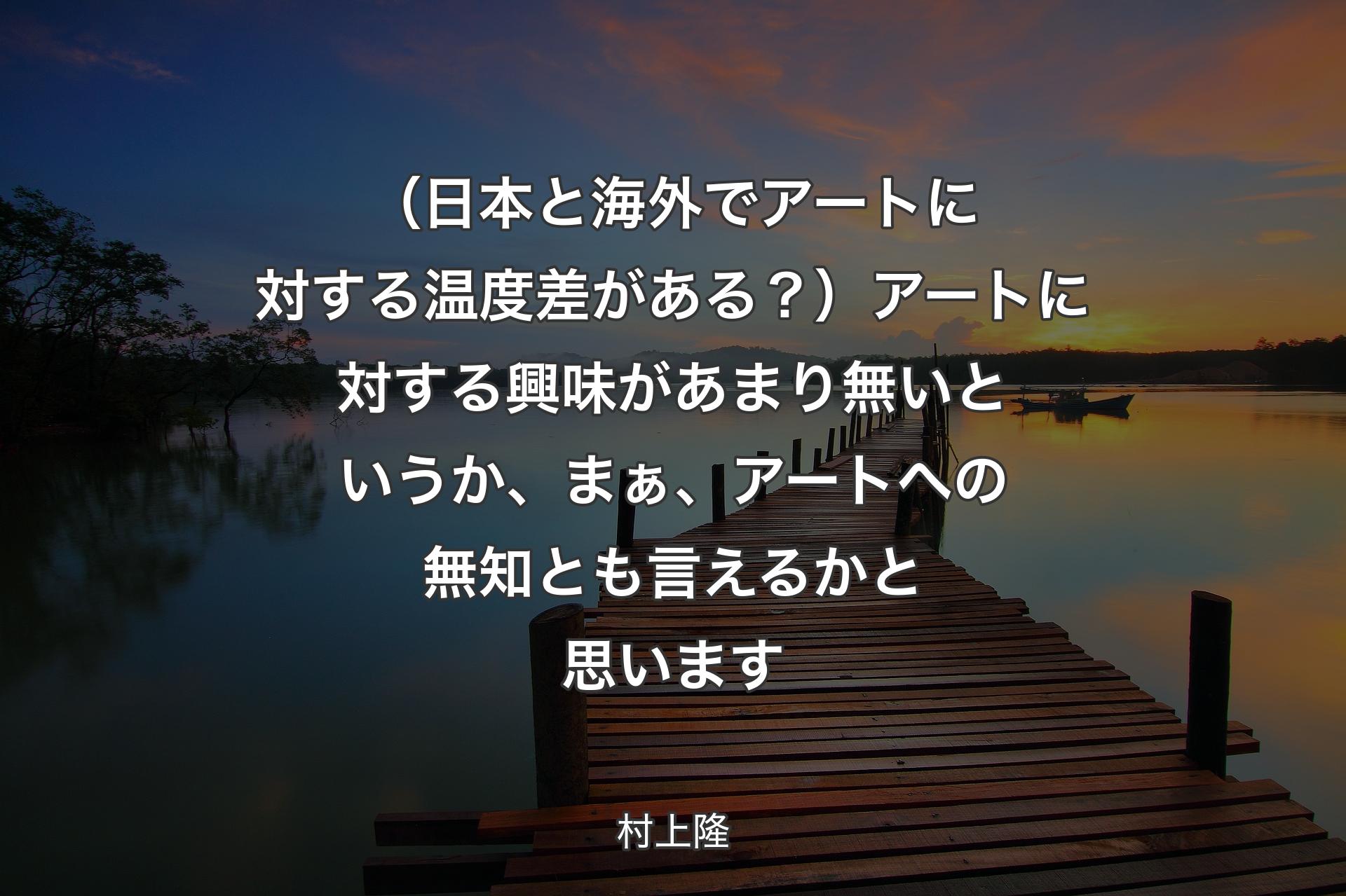 （日本と海外でアートに対する温度差がある？）アートに対する興味があまり無いというか、まぁ、アートへの無知とも言えるかと思います - 村上隆