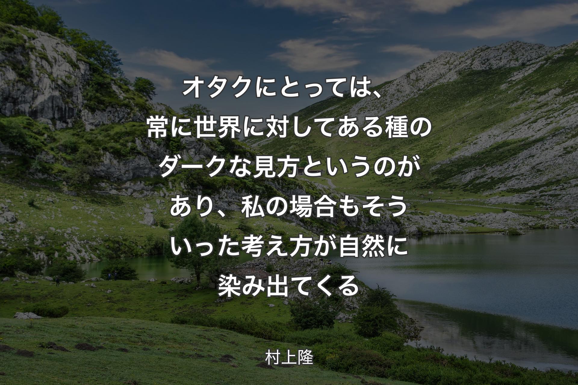 オタクにとっては、常に世界に対してある種のダークな見方というのがあり、私の場合もそういった考え方が自然に染み出てくる - 村上隆