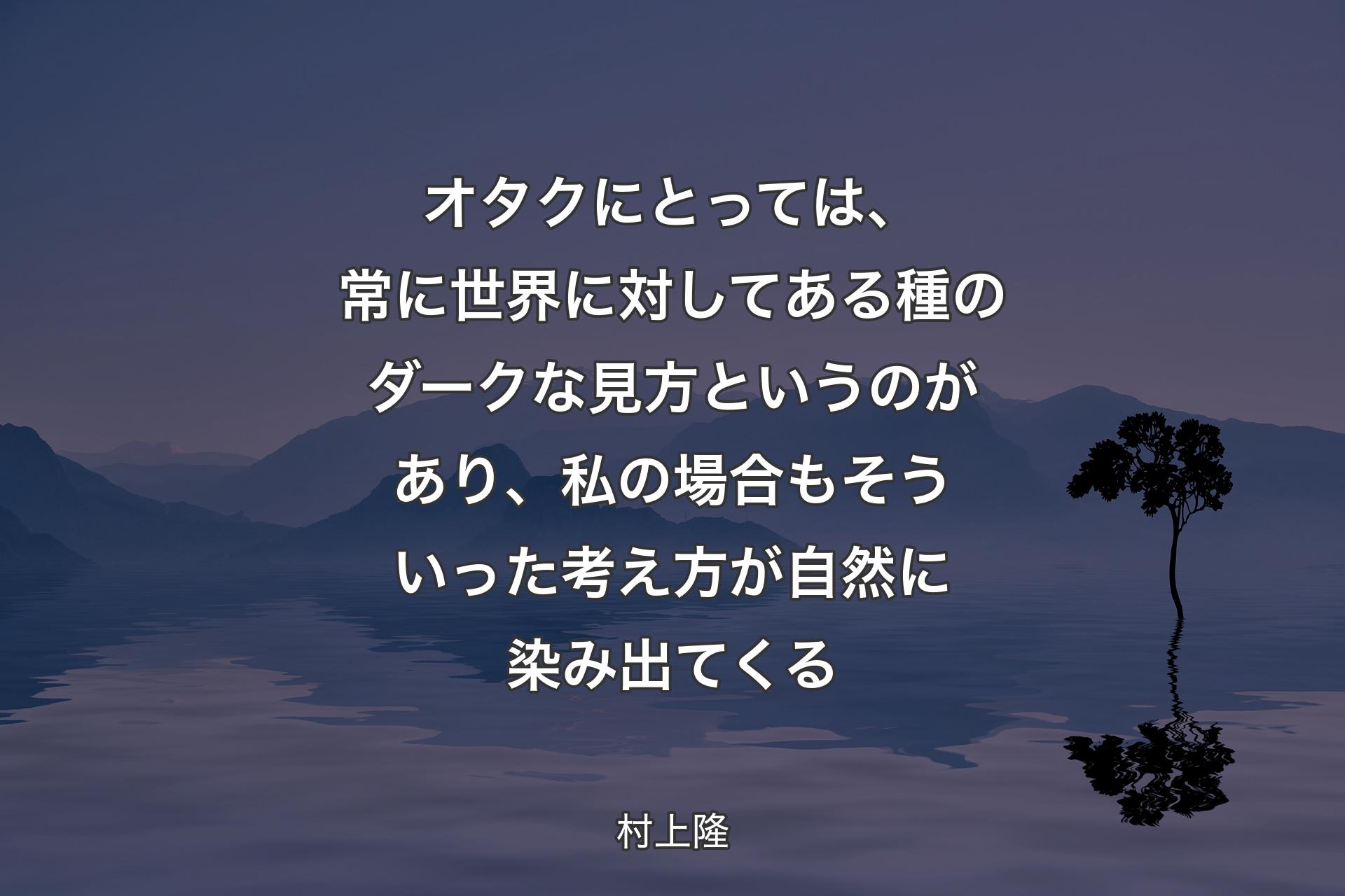 オタクにとっては、常に世界に対してある種のダークな見方というのがあり、私の場合もそういった考え方が自然に染み出てくる - 村上隆