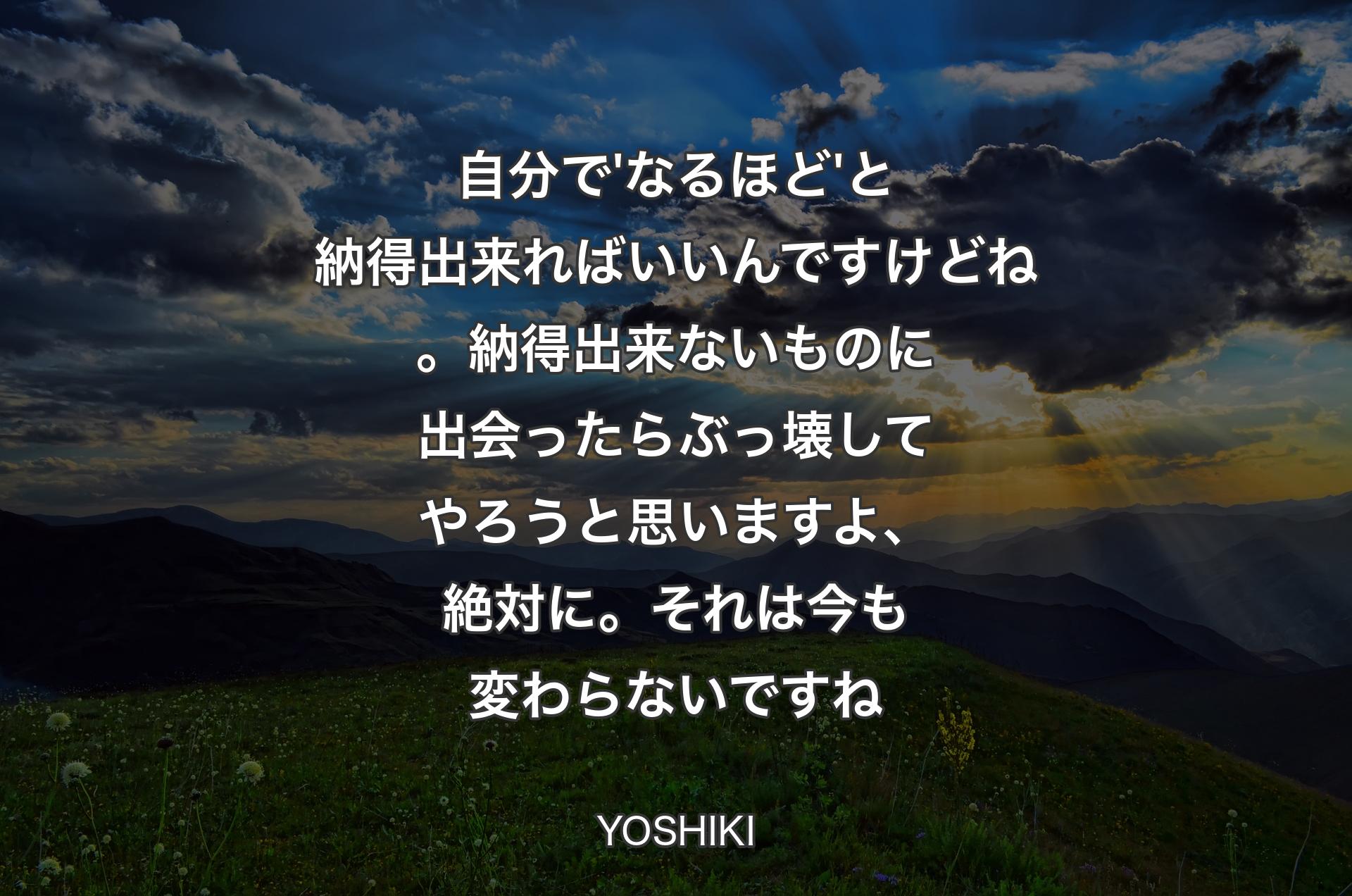 自分で'なるほど'と納得出来ればいいんですけどね。納得出来ないものに出会ったらぶっ壊してやろうと思いますよ、絶対に。それは今も変わらないですね - YOSHIKI