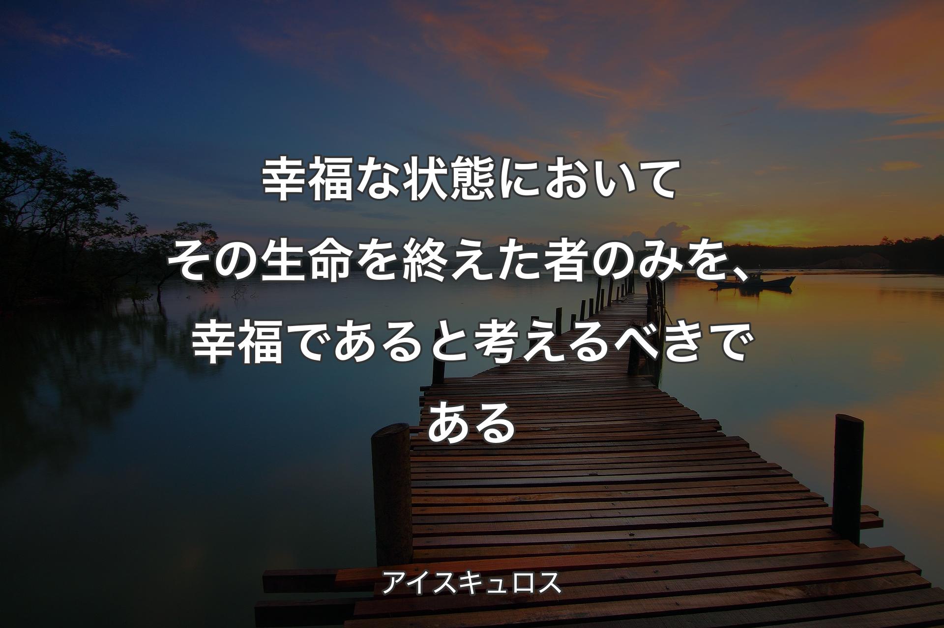 幸福な状態においてその生命を終えた者のみを、幸福であると考えるべきである - アイスキュロス