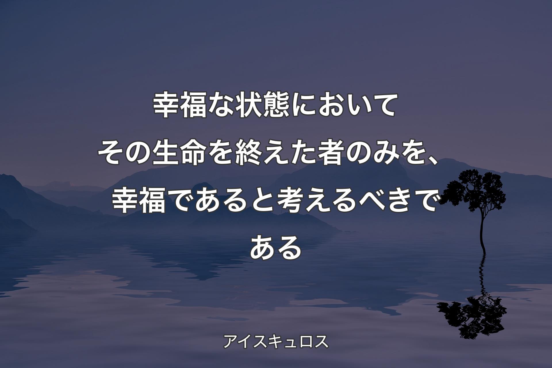 幸福な状態においてその生命を終えた者のみを、幸福であると考えるべきである - アイスキュロス