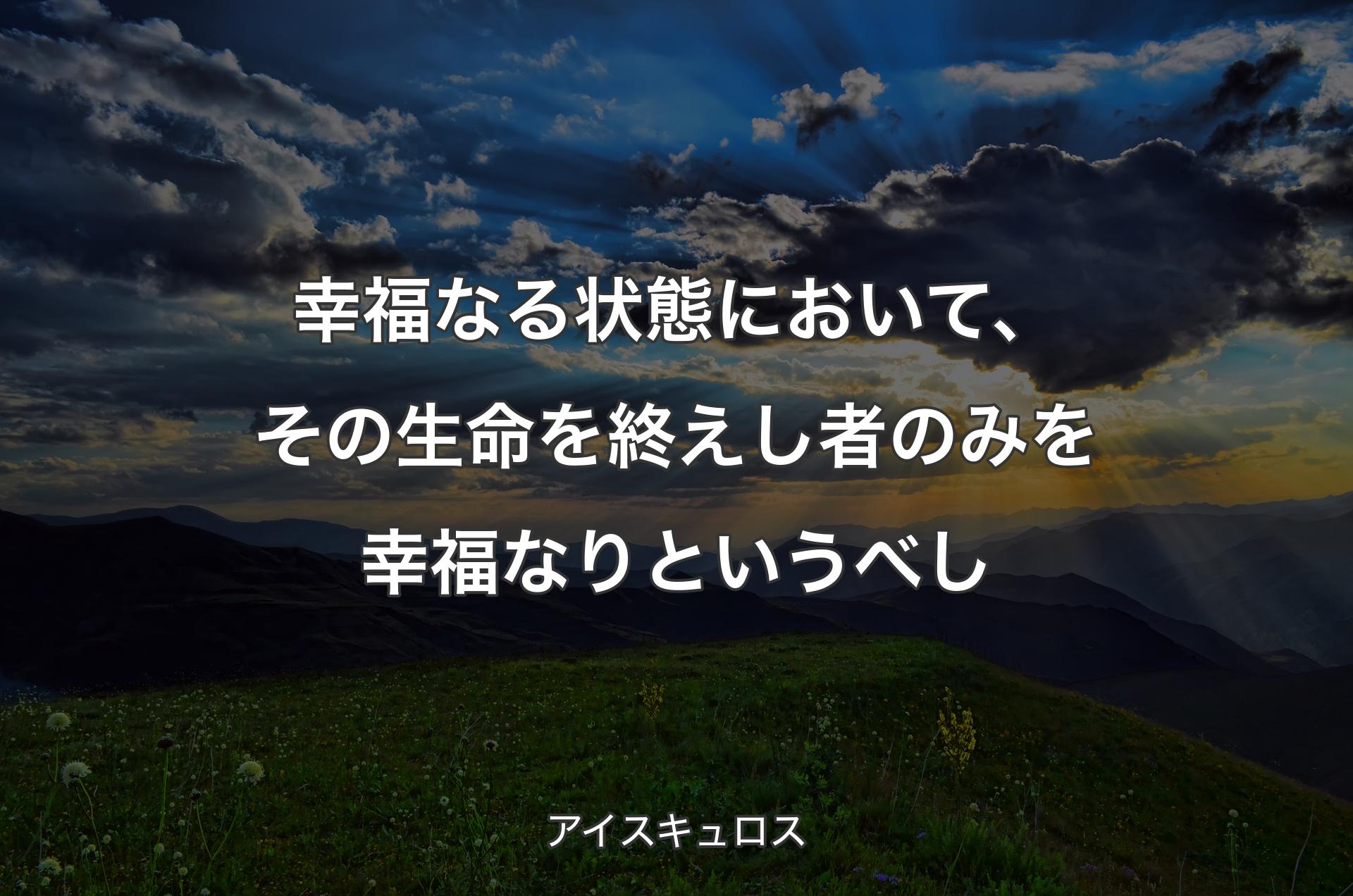 幸福なる状態において、その生命を終えし者のみを幸福なりというべし - アイスキュロス