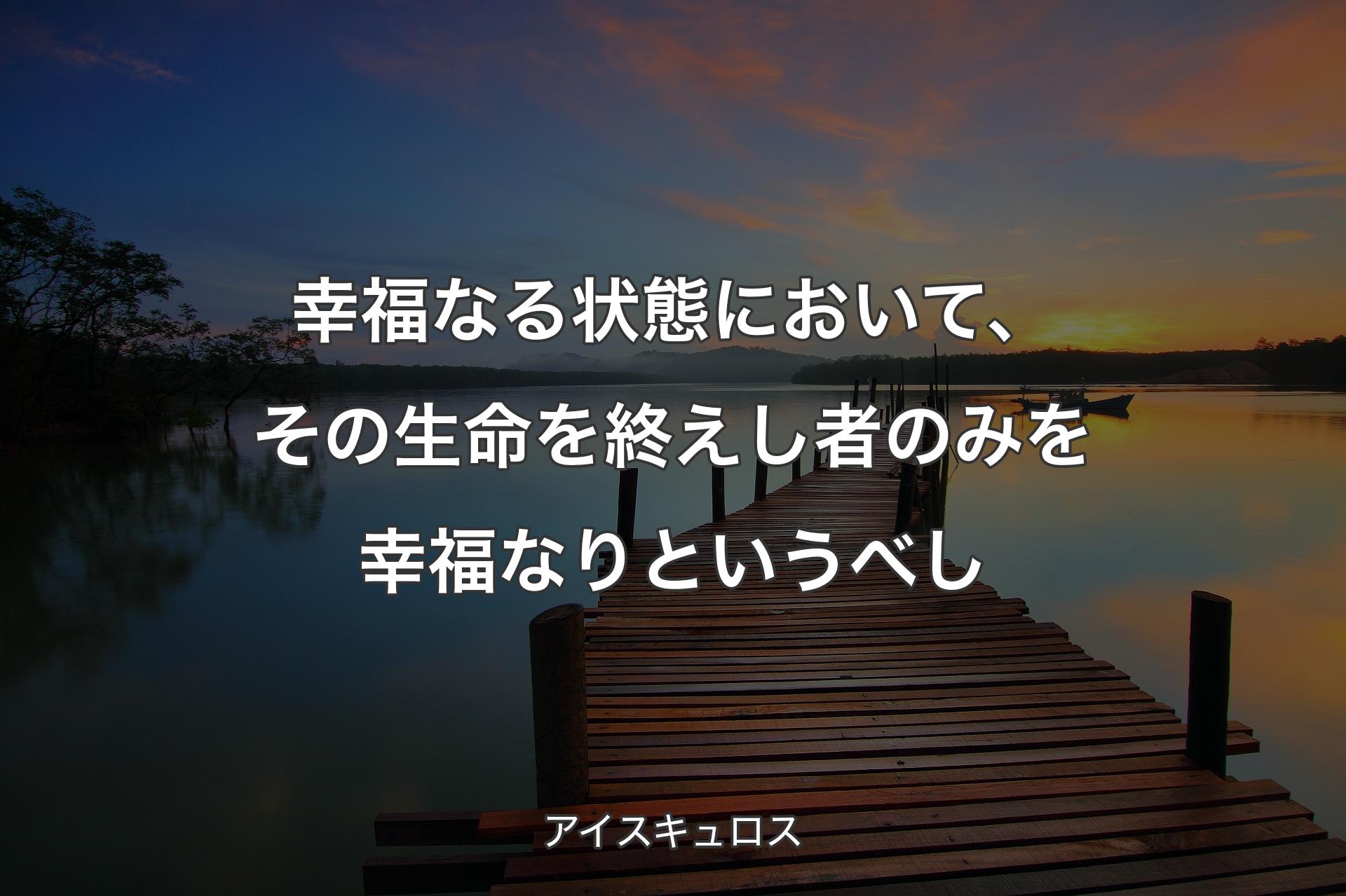 幸福なる状態において、その生命を終えし者のみを幸福なりというべし - アイスキュロス