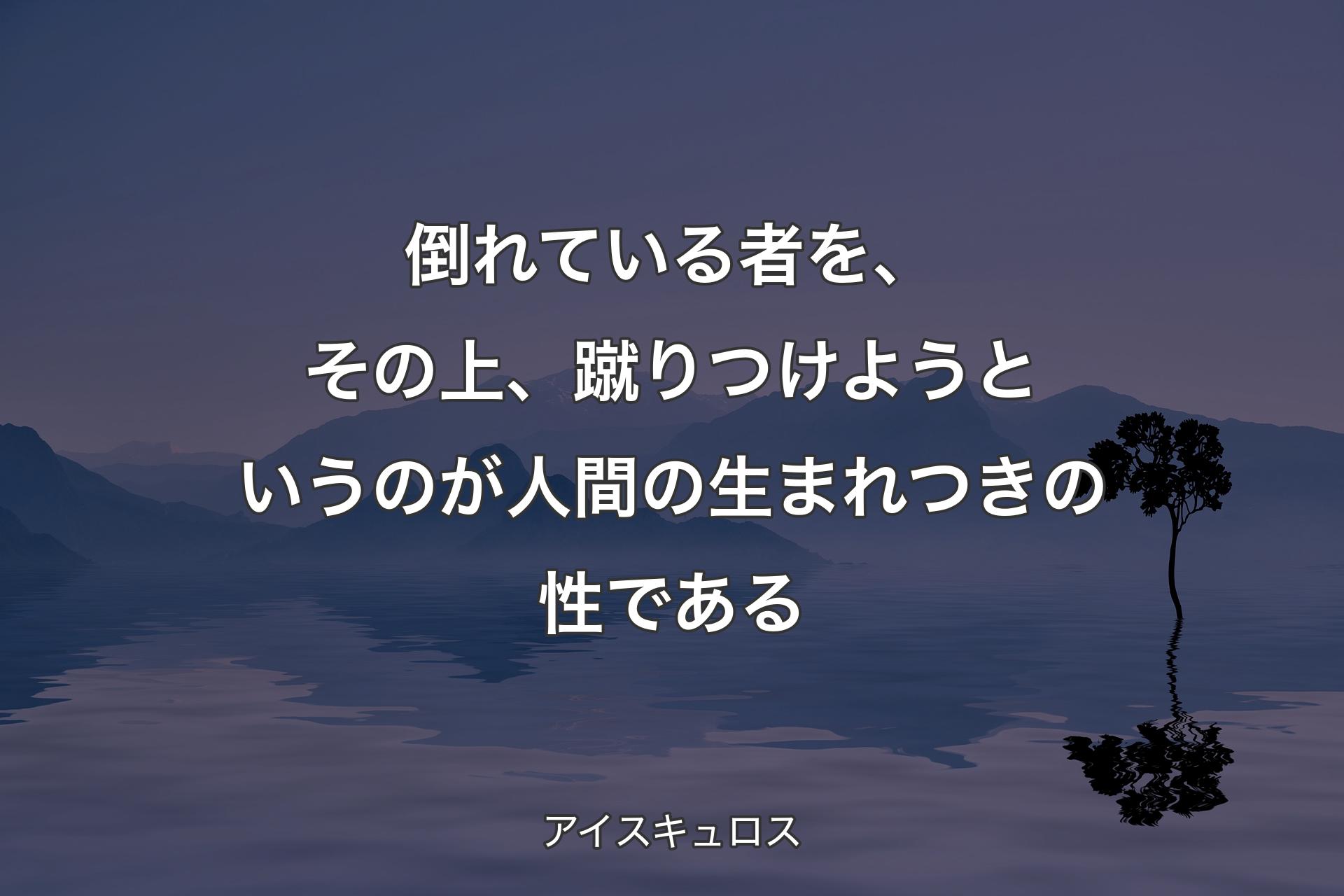 【背景4】倒れている者を、その上、蹴りつけようというのが人間の生まれつきの性である - アイスキュロス