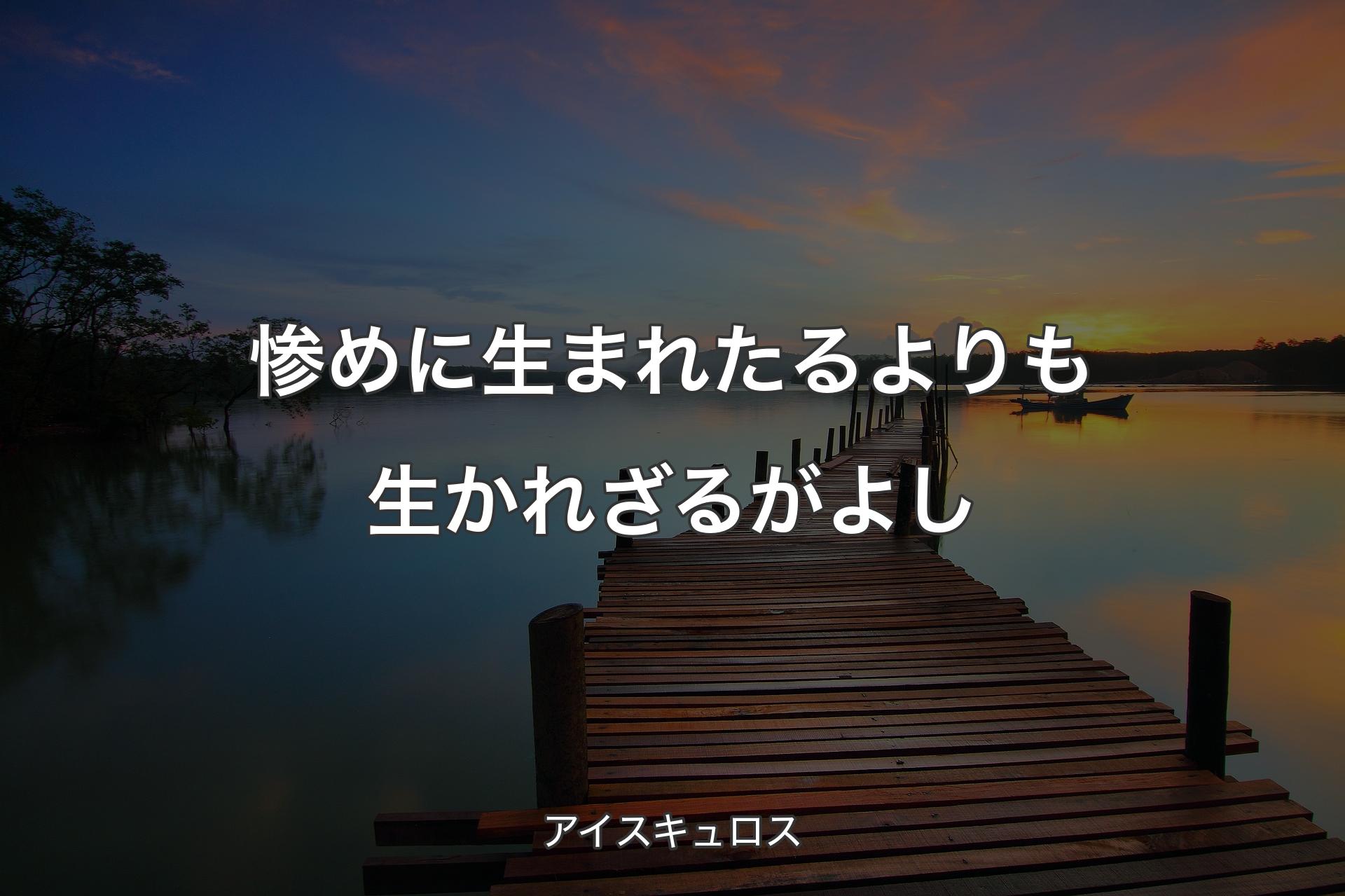 惨めに生まれたるよりも生かれざるがよし - アイスキュロス