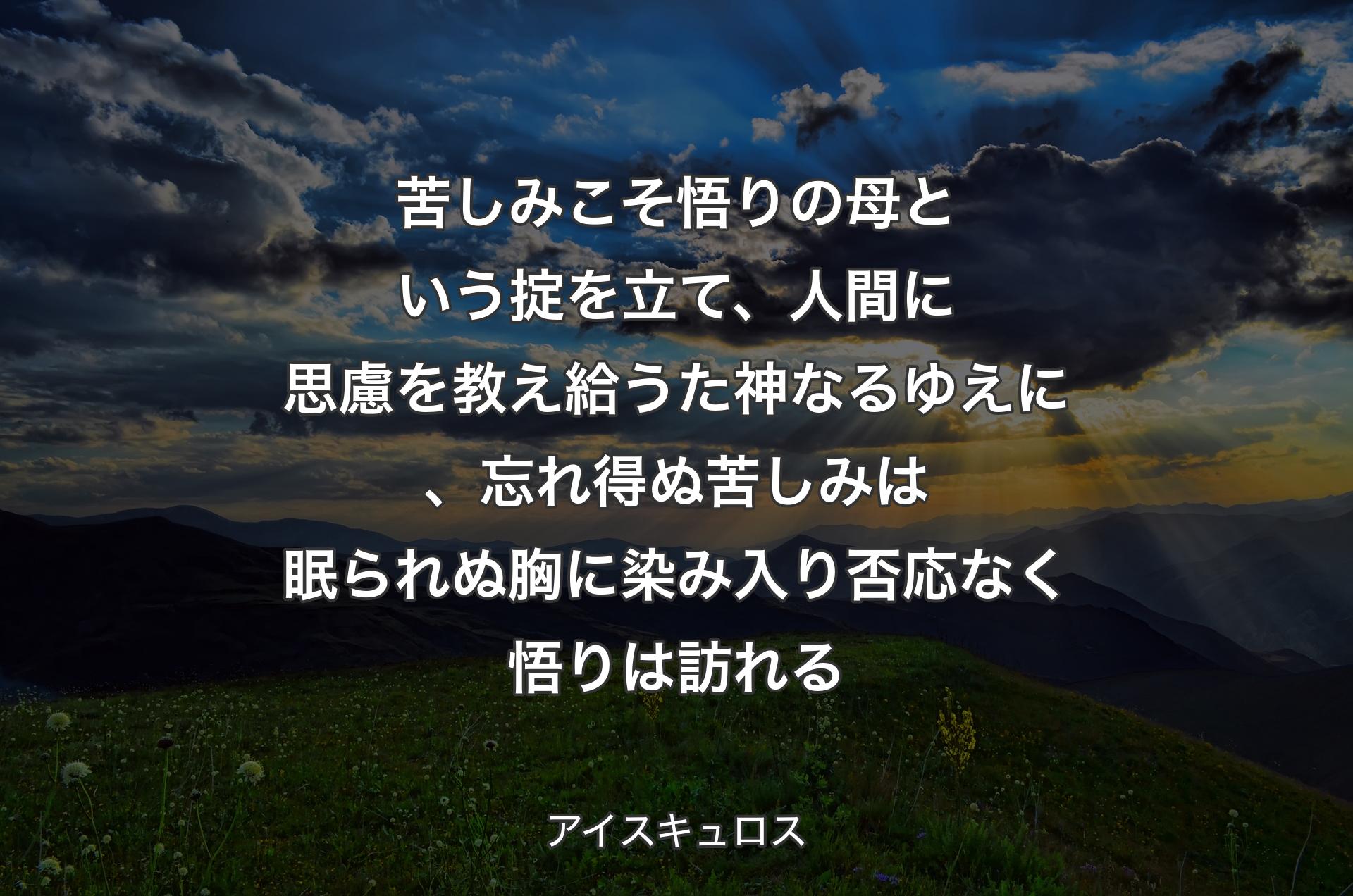 苦しみこそ悟りの母という掟を立て、人間に思慮を教え給うた神なるゆえに、忘れ得ぬ苦しみは眠られぬ胸に染み入り否応なく悟りは訪れる - アイスキュロス