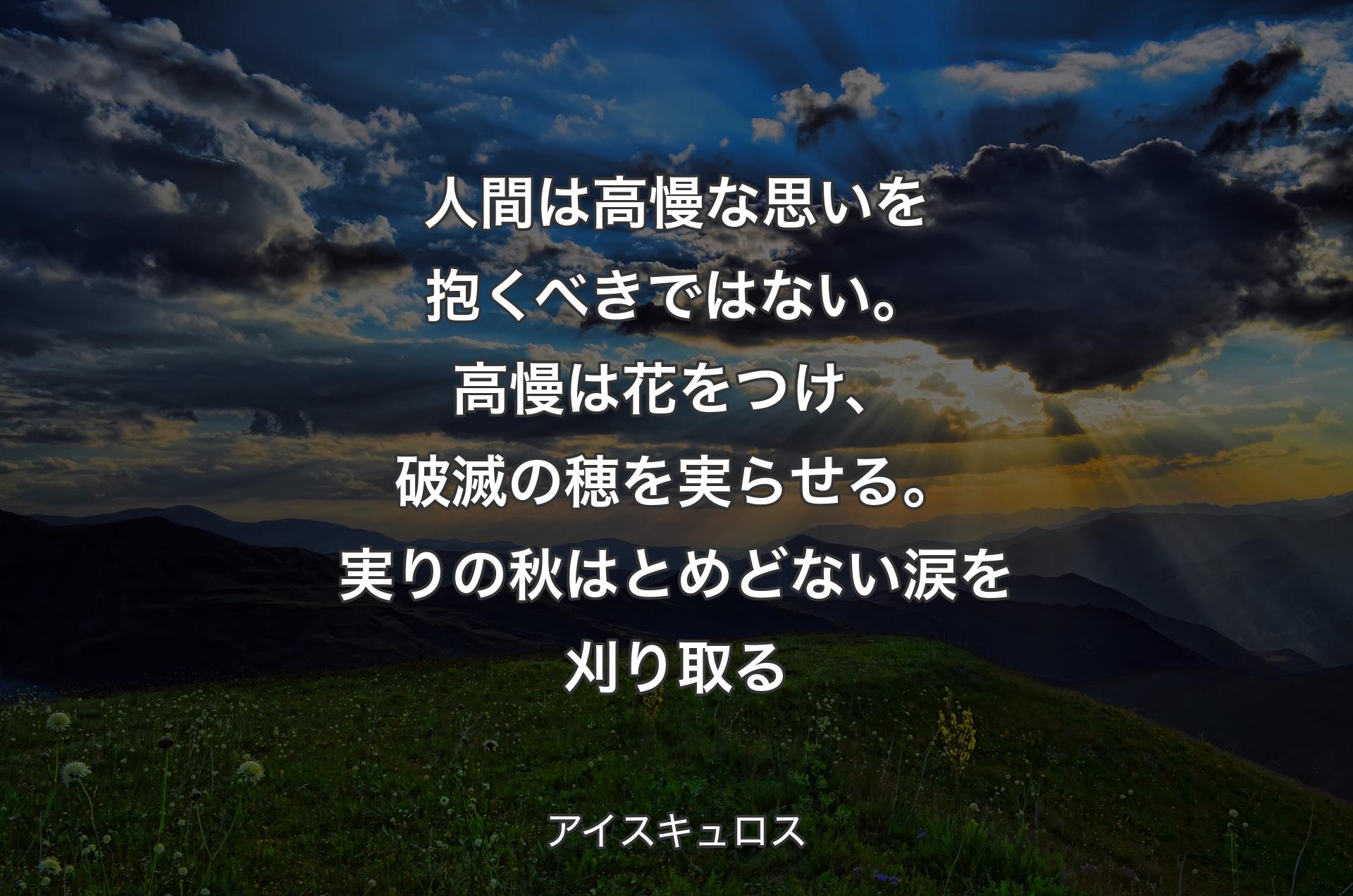 人間は高慢な思いを抱くべきではない。高慢は花をつけ、破滅の穂を実らせる。実りの秋はとめどない涙を刈り取る - アイスキュロス