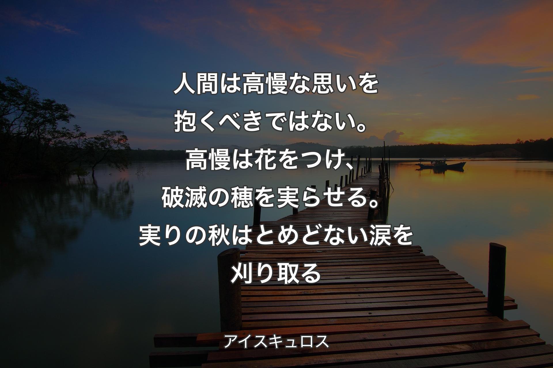 【背景3】人間は高慢な思いを抱くべきではない。高慢は花をつけ、破滅の穂を実らせる。実りの秋はとめどない涙を刈り取る - アイスキュロス