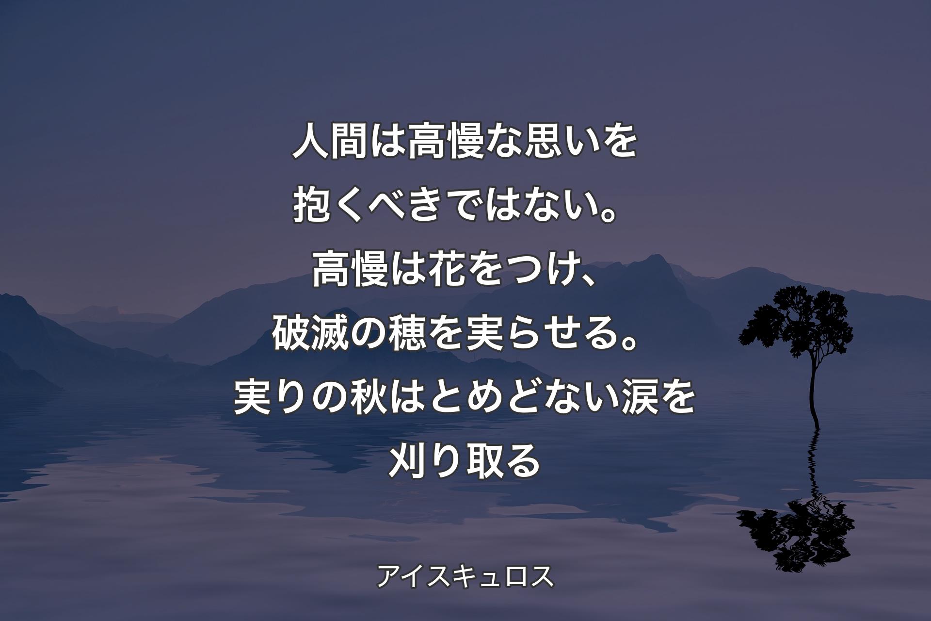 人間は高慢な思いを抱くべきではない。高慢は花をつけ、破滅の穂を実らせる。実りの秋はとめどない涙を刈り取る - アイスキュロス