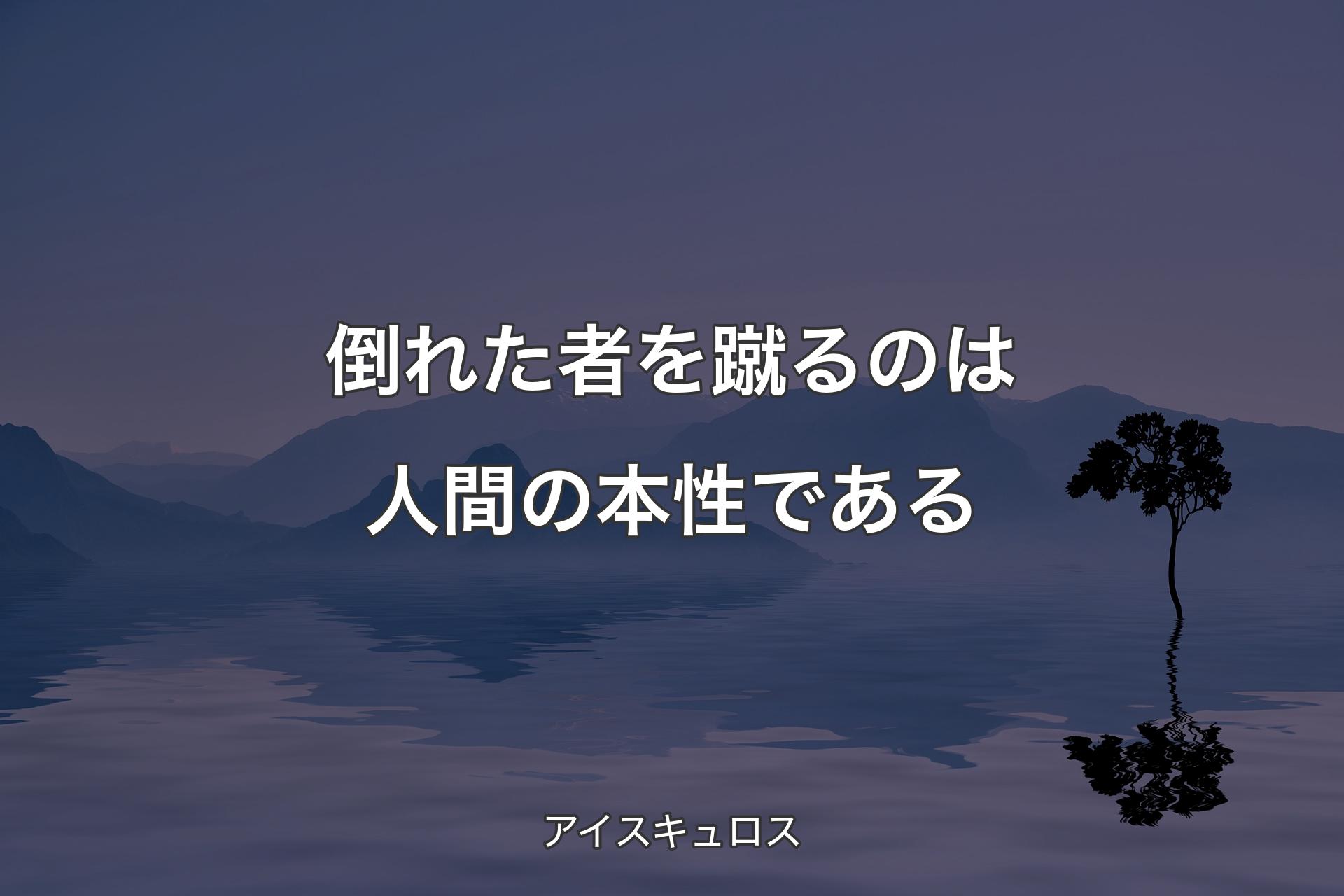 倒れた者を蹴るのは人間の本性である - アイスキュロス