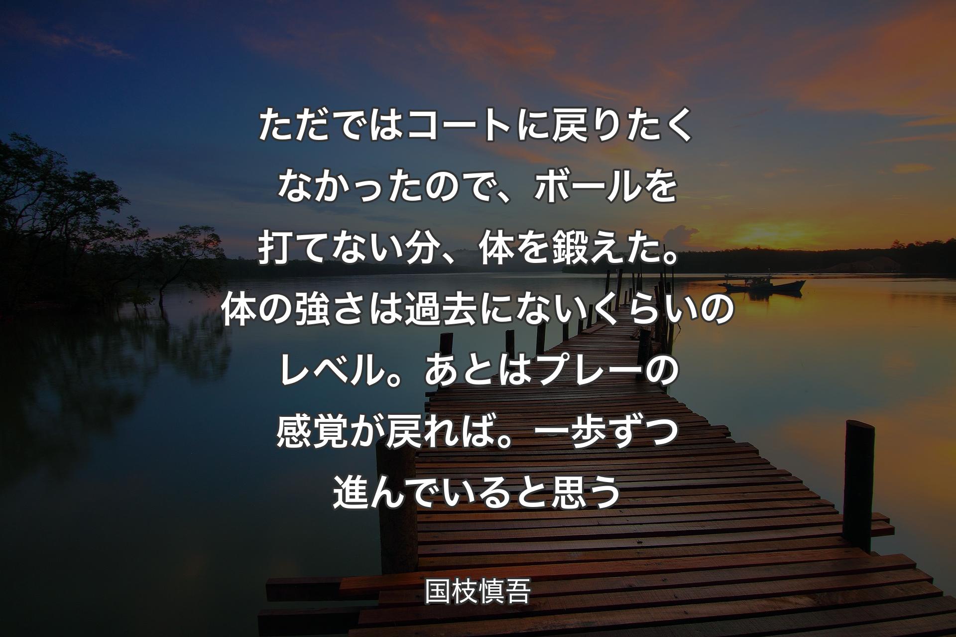 ただではコートに戻りたくなかったので、ボールを打てない分、体を鍛えた。体の強さは過去にないくらいのレベル。あとはプレーの感覚が戻れば。一歩ずつ進んでいると思う - 国枝慎吾