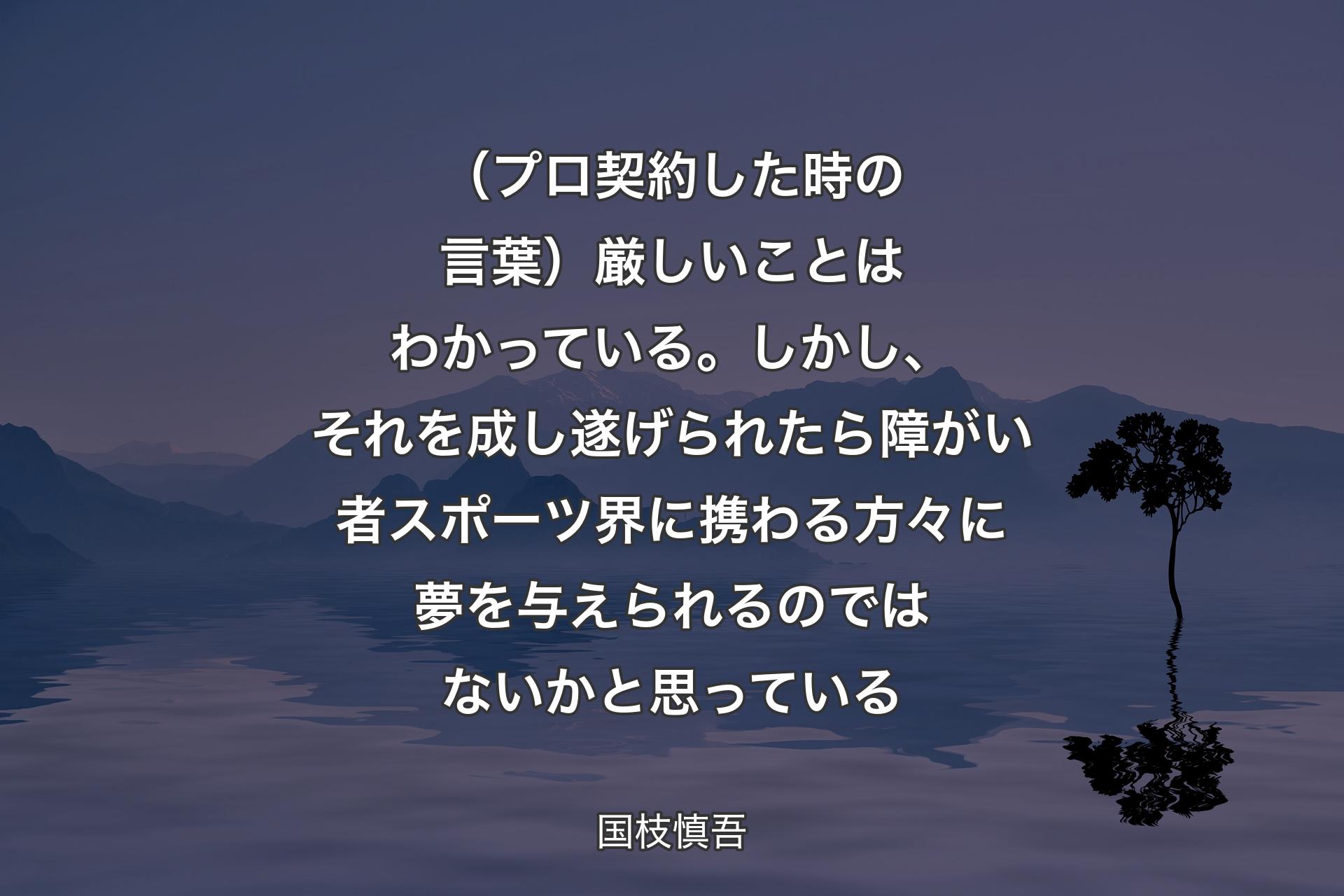 （プロ契約した時の言葉）厳しいことはわかっている。しかし、それを成し遂げられたら障がい者スポーツ界に携わる方々に夢を与えられるのではないかと思っている - 国枝慎吾