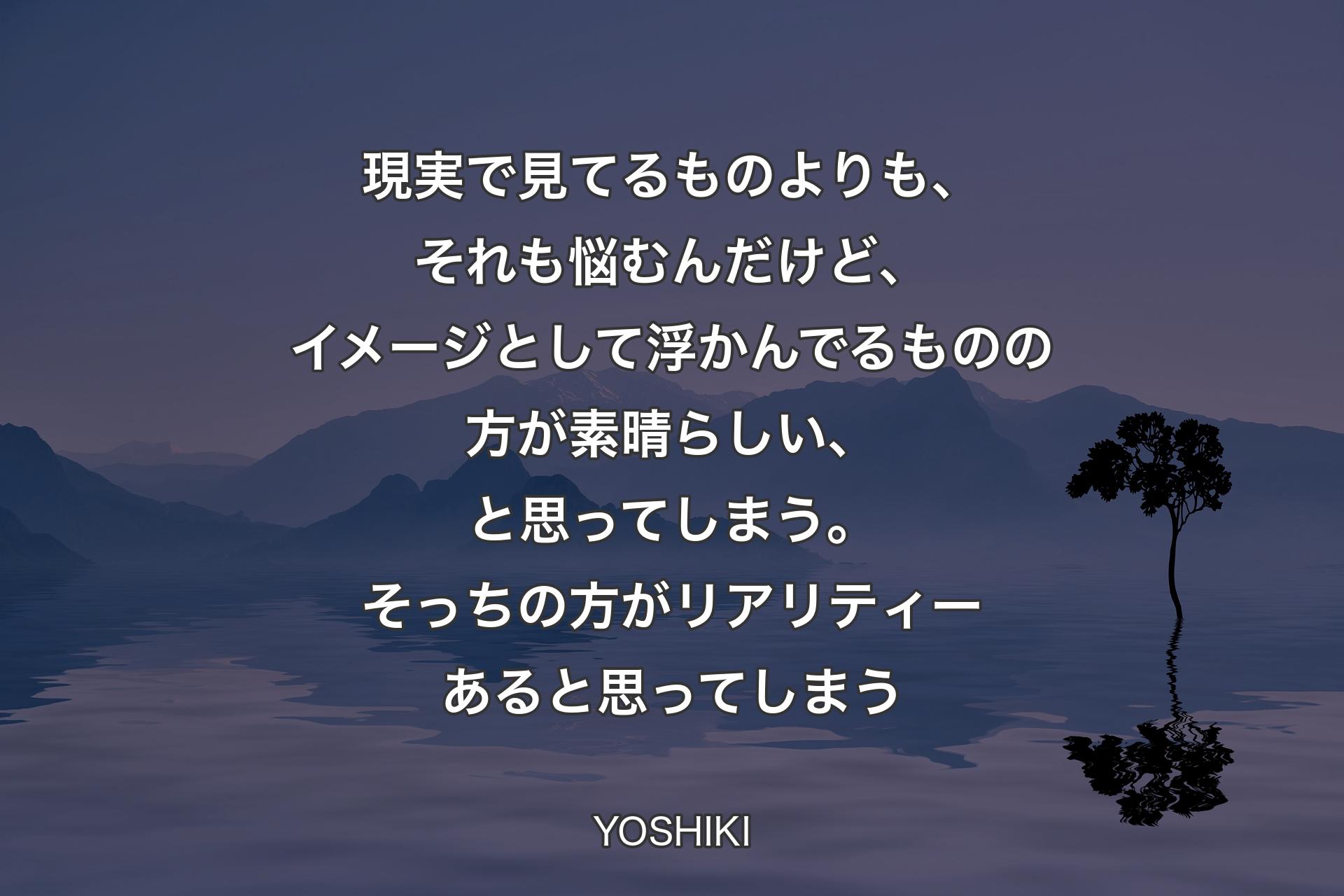 現実で見てるものよりも、それも悩むんだけど、イメージとして浮かんでるものの方が素晴らしい、と思ってしまう。そっちの方がリアリティーあると思ってしまう - YOSHIKI