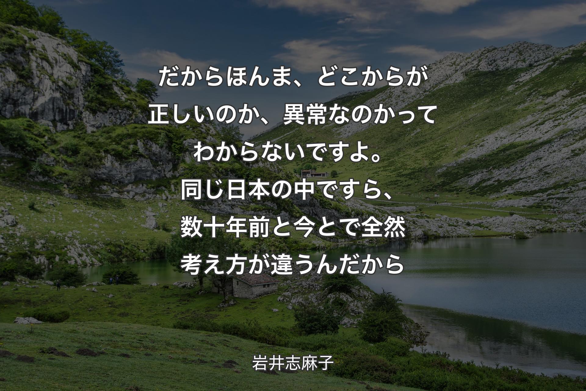 だからほんま、どこからが正しいのか、異常なのかってわからないですよ。同じ日本の中ですら、数十年前と今とで全然考え方が違うんだから - 岩井志麻子