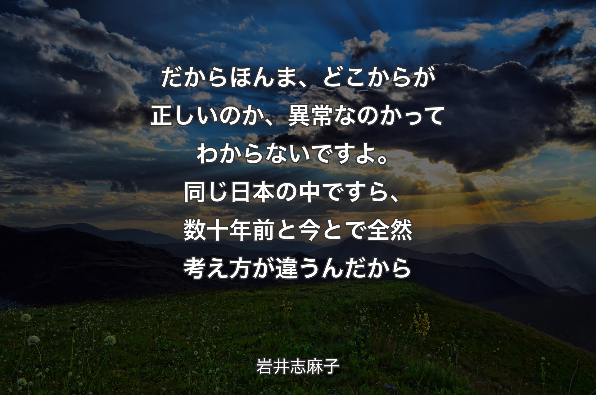 だからほんま、どこからが正しいのか、��異常なのかってわからないですよ。同じ日本の中ですら、数十年前と今とで全然考え方が違うんだから - 岩井志麻子