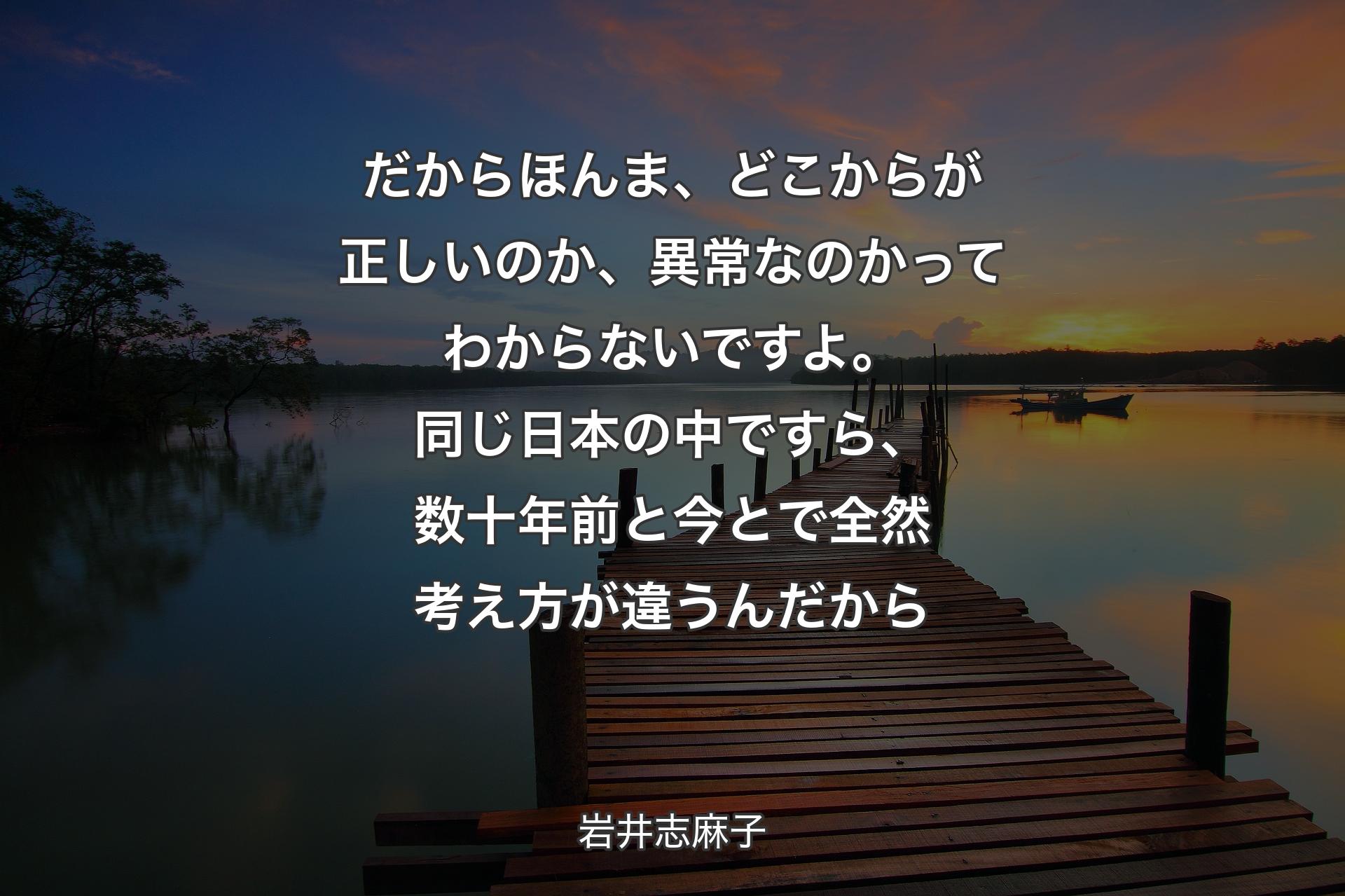 だからほんま、どこからが正しいのか、異常なのかってわからないですよ。同じ日本の中ですら、数十年前と今とで全然考え方が違うんだから - 岩井志麻子